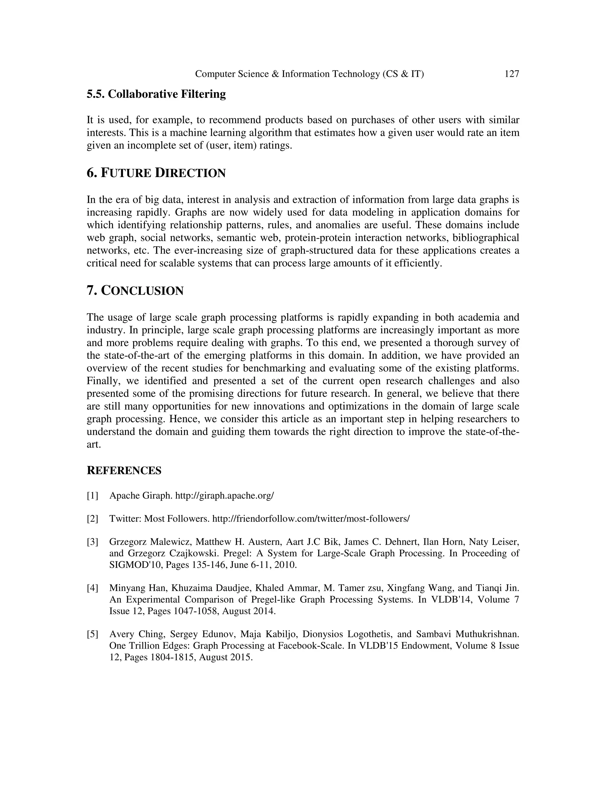 Computer Science & Information Technology (CS & IT) 127
5.5. Collaborative Filtering
It is used, for example, to recommend products based on purchases of other users with similar
interests. This is a machine learning algorithm that estimates how a given user would rate an item
given an incomplete set of (user, item) ratings.
6. FUTURE DIRECTION
In the era of big data, interest in analysis and extraction of information from large data graphs is
increasing rapidly. Graphs are now widely used for data modeling in application domains for
which identifying relationship patterns, rules, and anomalies are useful. These domains include
web graph, social networks, semantic web, protein-protein interaction networks, bibliographical
networks, etc. The ever-increasing size of graph-structured data for these applications creates a
critical need for scalable systems that can process large amounts of it efficiently.
7. CONCLUSION
The usage of large scale graph processing platforms is rapidly expanding in both academia and
industry. In principle, large scale graph processing platforms are increasingly important as more
and more problems require dealing with graphs. To this end, we presented a thorough survey of
the state-of-the-art of the emerging platforms in this domain. In addition, we have provided an
overview of the recent studies for benchmarking and evaluating some of the existing platforms.
Finally, we identified and presented a set of the current open research challenges and also
presented some of the promising directions for future research. In general, we believe that there
are still many opportunities for new innovations and optimizations in the domain of large scale
graph processing. Hence, we consider this article as an important step in helping researchers to
understand the domain and guiding them towards the right direction to improve the state-of-the-
art.
REFERENCES
[1] Apache Giraph. http://giraph.apache.org/
[2] Twitter: Most Followers. http://friendorfollow.com/twitter/most-followers/
[3] Grzegorz Malewicz, Matthew H. Austern, Aart J.C Bik, James C. Dehnert, Ilan Horn, Naty Leiser,
and Grzegorz Czajkowski. Pregel: A System for Large-Scale Graph Processing. In Proceeding of
SIGMOD'10, Pages 135-146, June 6-11, 2010.
[4] Minyang Han, Khuzaima Daudjee, Khaled Ammar, M. Tamer zsu, Xingfang Wang, and Tianqi Jin.
An Experimental Comparison of Pregel-like Graph Processing Systems. In VLDB'14, Volume 7
Issue 12, Pages 1047-1058, August 2014.
[5] Avery Ching, Sergey Edunov, Maja Kabiljo, Dionysios Logothetis, and Sambavi Muthukrishnan.
One Trillion Edges: Graph Processing at Facebook-Scale. In VLDB'15 Endowment, Volume 8 Issue
12, Pages 1804-1815, August 2015.
 