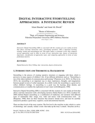 David C. Wyld et al. (Eds) : CSEN, SIPR, NCWC - 2016
pp. 21–30, 2016. © CS & IT-CSCP 2016 DOI : 10.5121/csit.2016.61002
DIGITAL INTERACTIVE STORYTELLING
APPROACHES: A SYSTEMATIC REVIEW
Islam Sharaha1
and Amal AL Dweik2
1
Master of Informatics
islamsharaha@gmail.com
2
Dept. of Computer Engineering and Sciences
Palestine Polytechnic University (PPU) Hebron, Palestine
amal@ppu.edu
ABSTRACT
Interactive Digital Storytelling (IDS) is concerned with the creation of a new media art form
that allows real-time interaction with a developing narratives. IDS is important learning,
training, testing and entertainment tool. This paper makes a systematic review that compares
several approaches used in (IDs) in terms of user interaction type, degree of interaction
importance, classification of approaches types, and comparing approaches in terms of some
performance factors.
KEYWORDS
Digital Interactive Story Telling, time- interaction, degree of interaction.
1. INTRODUCTION AND THEORETICAL BACKGROUND
Storytelling is the process of creating narrative structures or engaging with them, which is
pervasive in many aspects of children’s life. It has different definitions such as: "Storytelling is
one of the oldest methods of communication and learning" [Tharrenos et al, 2015]. As [Nuri et al,
2013], the storytelling is an important way to share experiences, thoughts, and imaginations
between people in term of verbal statements. In a child's world, the storytelling is a great tool to
reflect children's feelings. A storytelling is a good way for learning about identity and
communication as it enables the exploration of one's inner world [Benjamin, 1998]
Interactive Digital Storytelling (IDS) is concerned with the creation of a new media art form that
allows real-time interaction with a developing narrative [Stefan Rank et al, 2012]. [Lathem SA,
2005] defined Digital storytelling as a combination of traditional, oral narration with different
types of multimedia (like: image, text, video and music) with communication tools. As
[Benjamin, 1998], there are three functions that narrative should serve, and must be carefully
analyzed to produce a good story: cognitive, social and emotional function.
There are three levels of the story creation. The first level is the storyline or plot; which is a series
of chronology and causally related events that make up the story’s content. Storyline can be a
 