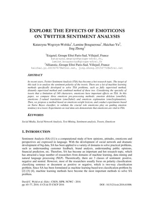 David C. Wyld et al. (Eds) : CSEN, SIPR, NCWC - 2016
pp. 65–77, 2016. © CS & IT-CSCP 2016 DOI : 10.5121/csit.2016.61006
EXPLORE THE EFFECTS OF EMOTICONS
ON TWITTER SENTIMENT ANALYSIS
Katarzyna Wegrzyn-Wolska1
, Lamine Bougueroua1
, Haichao Yu2
,
Jing Zhong2
1
Esigetel, Groupe Efrei Paris-Sud, Villejuif, France
katarzyna.wegrzyn@groupe-efrei.fr,
lamine.bougueroua@groupe-efrei.fr
2
Allianstic, Groupe Efrei Paris-Sud, Villejuif, France
haichao.yu.20150767@efrei.net, jing.zhong.20150772@efrei.net
ABSTRACT
In recent years, Twitter Sentiment Analysis (TSA) has become a hot research topic. The target of
this task is to analyse the sentiment polarity of the tweets. There are a lot of machine learning
methods speciﬁcally developed to solve TSA problems, such as fully supervised method,
distantly supervised method and combined method of these two. Considering the specialty of
tweets that a limitation of 140 characters, emoticons have important effects on TSA. In this
paper, we compare three emoticon pre-processing methods: emotion deletion (emoDel),
emoticons 2-valued translation (emo2label) and emoticon explanation (emo2explanation).
Then, we propose a method based on emoticon-weight lexicon, and conduct experiments based
on Naive Bayes classiﬁer, to validate the crucial role emoticons play on guiding emotion
tendency in a tweet. Experiments on real data sets demonstrate that emoticons are vital to TSA.
KEYWORDS
Social Media, Social Network Analysis, Text Mining, Sentiment analysis, Tweets, Emoticon
1. INTRODUCTION
Sentiment Analysis (SA) [1] is a computational study of how opinions, attitudes, emoticons and
perspectives are expressed in language. With the development of social network and dramatic
development of big data, SA has been applied to a variety of domains to solve practical problems,
such as understanding customer feedback, brand analysis, understanding public opinions,
ﬁnancial prediction, etc. Therefore, SA has become an important and hot research topic, which
has attracted a large number of researchers from domains of machine learning, data mining and
natural language processing (NLP). Theoretically, there are 3 classes of sentiment: positive,
negative and neutral. However, most of the researchers usually focus on polarity classiﬁcation:
classifying sentence or document as positive or negative, which is two-way classiﬁcation
problem. Since SA has been formulated as machine learning based text classiﬁcation problem by
[2] [3] [4], machine learning methods have become the most important methods to solve SA
problem.
 