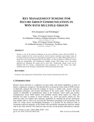 David C. Wyld et al. (Eds) : CSEN, SIPR, NCWC - 2016
pp. 91–101, 2016. © CS & IT-CSCP 2016 DOI : 10.5121/csit.2016.61008
KEY MANAGEMENT SCHEME FOR
SECURE GROUP COMMUNICATION IN
WSN WITH MULTIPLE GROUPS
H.S.Annapurna1
and M.Siddappa2
1
Dept. of Computer Science & Engg.,
Sri Siddhartha Academy of Higher Education, Tumakuru, India.
hsassit@gmail.com
2
Dept. of Computer Science & Engg.,
Sri Siddhartha Institute of Technology, Tumakuru, India.
siddappa.p@gmail.com
ABSTRACT
Security is one of the inherent challenges in the area of Wireless Sensor Network (WSN). At
present, majority of the security protocols involve massive iterations and complex steps of
encryptions thereby giving rise to degradation of quality of service. Many WSN applications are
based on secure group communication. In this paper, we have proposed a scheme for secure
group key management with simultaneous multiple groups. The scheme uses a key-based
approach for managing the groups and we show that membership change events can be
handled with less storage, communication and computation cost. The scheme also offers
authentication to the messages communicated within and among the groups.
KEYWORDS
Group key, Key management, Sensing Node, Secure Group Communication, Key Tree.
1. INTRODUCTION
Wireless Sensor Network is a collection of sensor nodes with limited capabilities in terms of
battery, computation, storage etc. The data that flows in among the sensor nodes in WSN consists
of physically captured data from the readings of sensors, a mobile code, security using key
management techniques, and location information of the sensor nodes. Owing to the lesser
amount of obtainable of computational origin in the miniature sensor nodes and wireless
communication social, WSN endures from probable security threat aspects [1]. There are
basically two types of attacks in sensor network, e.g., active and passive attacks [2]. The
malicious nodes can enhance their attacking capabilities by intruding the private information
from mobile codes as well as by accessing the information pertaining to the positioning of the
nodes [3]. Using various eavesdropping techniques, it is possible for the malicious node to
incorporate malicious programs on the mobile code and thereby spreading the malicious mobile
code in the entire network. The malicious node can also use the position information to identify
 