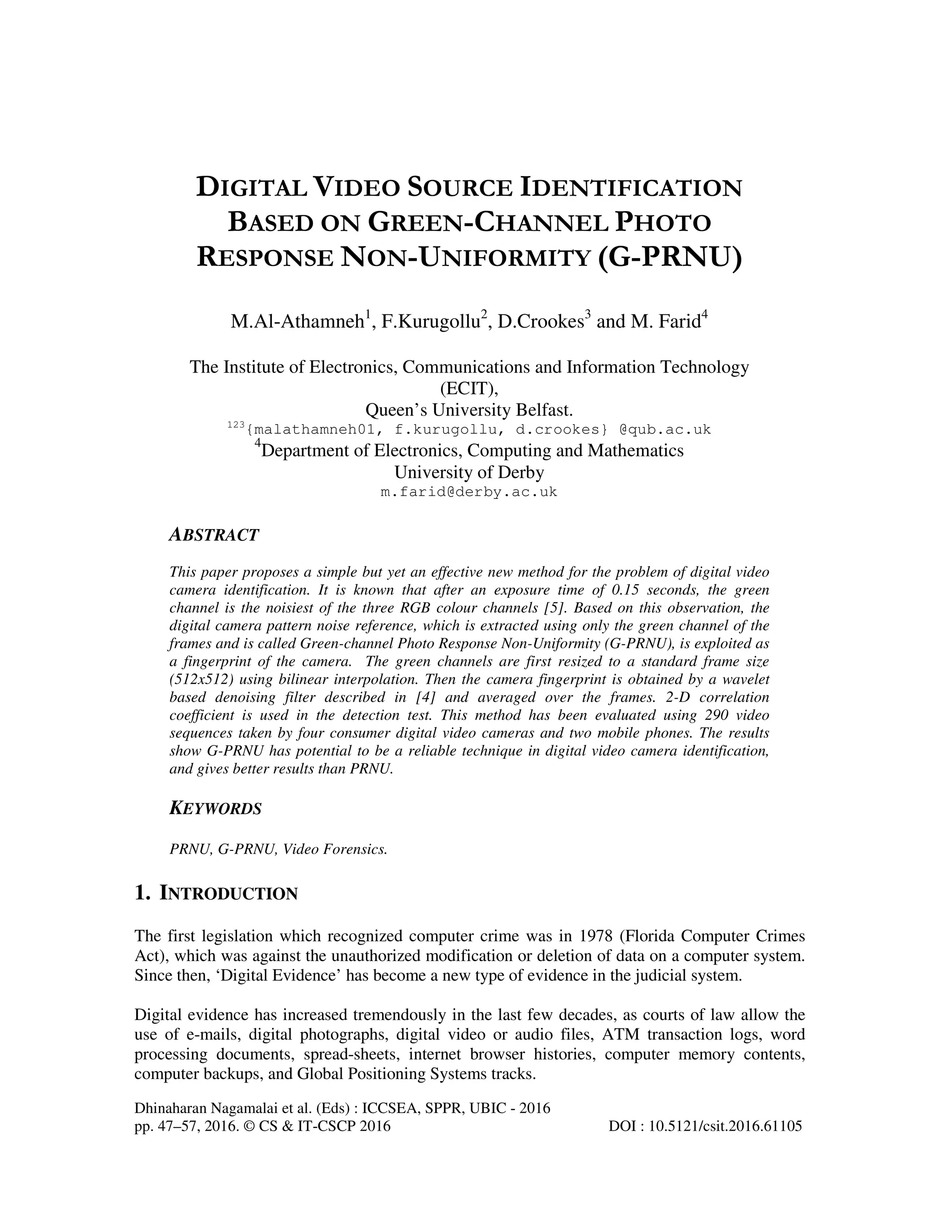 Dhinaharan Nagamalai et al. (Eds) : ICCSEA, SPPR, UBIC - 2016
pp. 47–57, 2016. © CS & IT-CSCP 2016 DOI : 10.5121/csit.2016.61105
DIGITAL VIDEO SOURCE IDENTIFICATION
BASED ON GREEN-CHANNEL PHOTO
RESPONSE NON-UNIFORMITY (G-PRNU)
M.Al-Athamneh1
, F.Kurugollu2
, D.Crookes3
and M. Farid4
The Institute of Electronics, Communications and Information Technology
(ECIT),
Queen’s University Belfast.
123
{malathamneh01, f.kurugollu, d.crookes} @qub.ac.uk
4
Department of Electronics, Computing and Mathematics
University of Derby
m.farid@derby.ac.uk
ABSTRACT
This paper proposes a simple but yet an effective new method for the problem of digital video
camera identification. It is known that after an exposure time of 0.15 seconds, the green
channel is the noisiest of the three RGB colour channels [5]. Based on this observation, the
digital camera pattern noise reference, which is extracted using only the green channel of the
frames and is called Green-channel Photo Response Non-Uniformity (G-PRNU), is exploited as
a fingerprint of the camera. The green channels are first resized to a standard frame size
(512x512) using bilinear interpolation. Then the camera fingerprint is obtained by a wavelet
based denoising filter described in [4] and averaged over the frames. 2-D correlation
coefficient is used in the detection test. This method has been evaluated using 290 video
sequences taken by four consumer digital video cameras and two mobile phones. The results
show G-PRNU has potential to be a reliable technique in digital video camera identification,
and gives better results than PRNU.
KEYWORDS
PRNU, G-PRNU, Video Forensics.
1. INTRODUCTION
The first legislation which recognized computer crime was in 1978 (Florida Computer Crimes
Act), which was against the unauthorized modification or deletion of data on a computer system.
Since then, ‘Digital Evidence’ has become a new type of evidence in the judicial system.
Digital evidence has increased tremendously in the last few decades, as courts of law allow the
use of e-mails, digital photographs, digital video or audio files, ATM transaction logs, word
processing documents, spread-sheets, internet browser histories, computer memory contents,
computer backups, and Global Positioning Systems tracks.
 
