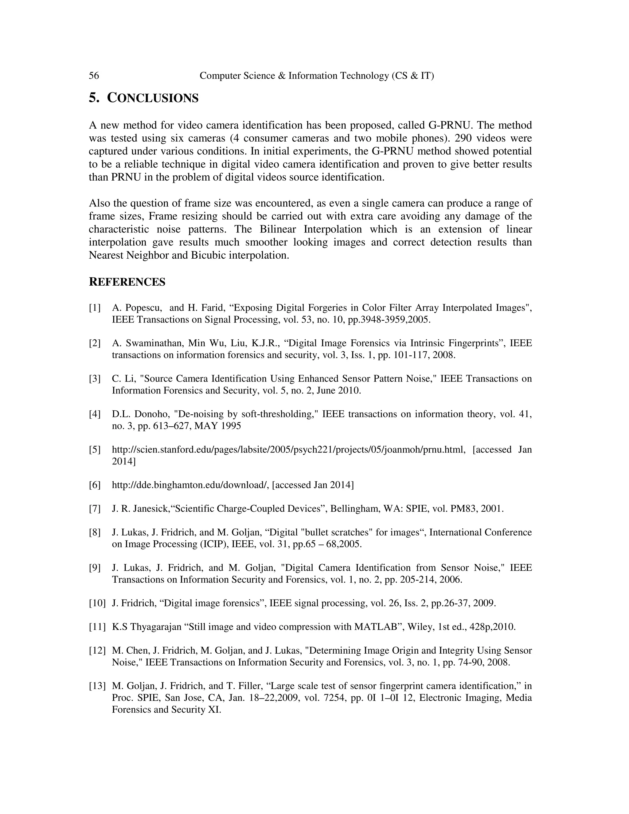 56 Computer Science & Information Technology (CS & IT)
5. CONCLUSIONS
A new method for video camera identification has been proposed, called G-PRNU. The method
was tested using six cameras (4 consumer cameras and two mobile phones). 290 videos were
captured under various conditions. In initial experiments, the G-PRNU method showed potential
to be a reliable technique in digital video camera identification and proven to give better results
than PRNU in the problem of digital videos source identification.
Also the question of frame size was encountered, as even a single camera can produce a range of
frame sizes, Frame resizing should be carried out with extra care avoiding any damage of the
characteristic noise patterns. The Bilinear Interpolation which is an extension of linear
interpolation gave results much smoother looking images and correct detection results than
Nearest Neighbor and Bicubic interpolation.
REFERENCES
[1] A. Popescu, and H. Farid, “Exposing Digital Forgeries in Color Filter Array Interpolated Images",
IEEE Transactions on Signal Processing, vol. 53, no. 10, pp.3948-3959,2005.
[2] A. Swaminathan, Min Wu, Liu, K.J.R., “Digital Image Forensics via Intrinsic Fingerprints”, IEEE
transactions on information forensics and security, vol. 3, Iss. 1, pp. 101-117, 2008.
[3] C. Li, "Source Camera Identification Using Enhanced Sensor Pattern Noise," IEEE Transactions on
Information Forensics and Security, vol. 5, no. 2, June 2010.
[4] D.L. Donoho, "De-noising by soft-thresholding," IEEE transactions on information theory, vol. 41,
no. 3, pp. 613–627, MAY 1995
[5] http://scien.stanford.edu/pages/labsite/2005/psych221/projects/05/joanmoh/prnu.html, [accessed Jan
2014]
[6] http://dde.binghamton.edu/download/, [accessed Jan 2014]
[7] J. R. Janesick,“Scientific Charge-Coupled Devices”, Bellingham, WA: SPIE, vol. PM83, 2001.
[8] J. Lukas, J. Fridrich, and M. Goljan, “Digital "bullet scratches" for images“, International Conference
on Image Processing (ICIP), IEEE, vol. 31, pp.65 – 68,2005.
[9] J. Lukas, J. Fridrich, and M. Goljan, "Digital Camera Identification from Sensor Noise," IEEE
Transactions on Information Security and Forensics, vol. 1, no. 2, pp. 205-214, 2006.
[10] J. Fridrich, “Digital image forensics”, IEEE signal processing, vol. 26, Iss. 2, pp.26-37, 2009.
[11] K.S Thyagarajan “Still image and video compression with MATLAB”, Wiley, 1st ed., 428p,2010.
[12] M. Chen, J. Fridrich, M. Goljan, and J. Lukas, "Determining Image Origin and Integrity Using Sensor
Noise," IEEE Transactions on Information Security and Forensics, vol. 3, no. 1, pp. 74-90, 2008.
[13] M. Goljan, J. Fridrich, and T. Filler, “Large scale test of sensor fingerprint camera identification,” in
Proc. SPIE, San Jose, CA, Jan. 18–22,2009, vol. 7254, pp. 0I 1–0I 12, Electronic Imaging, Media
Forensics and Security XI.
 