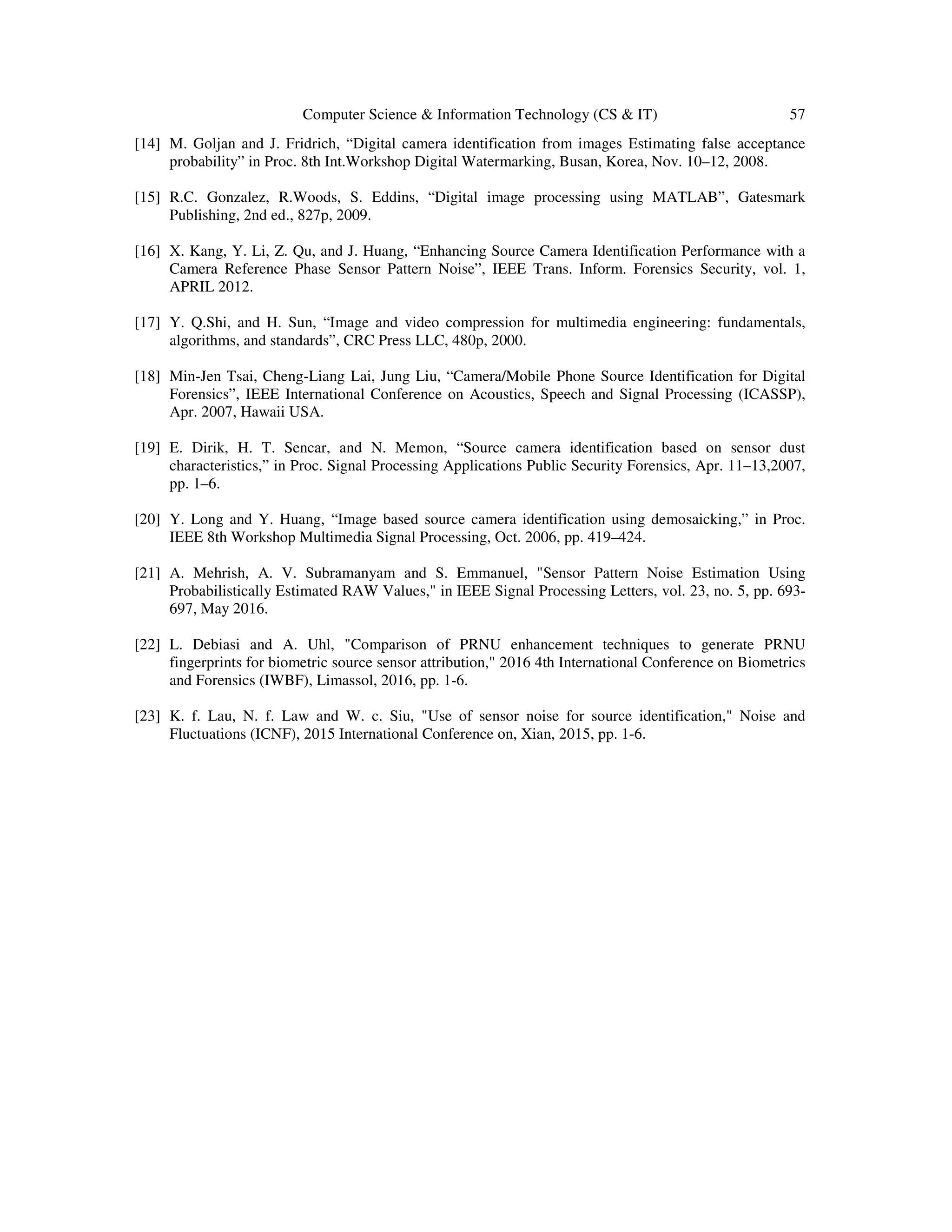 Computer Science & Information Technology (CS & IT) 57
[14] M. Goljan and J. Fridrich, “Digital camera identification from images Estimating false acceptance
probability” in Proc. 8th Int.Workshop Digital Watermarking, Busan, Korea, Nov. 10–12, 2008.
[15] R.C. Gonzalez, R.Woods, S. Eddins, “Digital image processing using MATLAB”, Gatesmark
Publishing, 2nd ed., 827p, 2009.
[16] X. Kang, Y. Li, Z. Qu, and J. Huang, “Enhancing Source Camera Identification Performance with a
Camera Reference Phase Sensor Pattern Noise”, IEEE Trans. Inform. Forensics Security, vol. 1,
APRIL 2012.
[17] Y. Q.Shi, and H. Sun, “Image and video compression for multimedia engineering: fundamentals,
algorithms, and standards”, CRC Press LLC, 480p, 2000.
[18] Min-Jen Tsai, Cheng-Liang Lai, Jung Liu, “Camera/Mobile Phone Source Identification for Digital
Forensics”, IEEE International Conference on Acoustics, Speech and Signal Processing (ICASSP),
Apr. 2007, Hawaii USA.
[19] E. Dirik, H. T. Sencar, and N. Memon, “Source camera identification based on sensor dust
characteristics,” in Proc. Signal Processing Applications Public Security Forensics, Apr. 11–13,2007,
pp. 1–6.
[20] Y. Long and Y. Huang, “Image based source camera identification using demosaicking,” in Proc.
IEEE 8th Workshop Multimedia Signal Processing, Oct. 2006, pp. 419–424.
[21] A. Mehrish, A. V. Subramanyam and S. Emmanuel, "Sensor Pattern Noise Estimation Using
Probabilistically Estimated RAW Values," in IEEE Signal Processing Letters, vol. 23, no. 5, pp. 693-
697, May 2016.
[22] L. Debiasi and A. Uhl, "Comparison of PRNU enhancement techniques to generate PRNU
fingerprints for biometric source sensor attribution," 2016 4th International Conference on Biometrics
and Forensics (IWBF), Limassol, 2016, pp. 1-6.
[23] K. f. Lau, N. f. Law and W. c. Siu, "Use of sensor noise for source identification," Noise and
Fluctuations (ICNF), 2015 International Conference on, Xian, 2015, pp. 1-6.
 