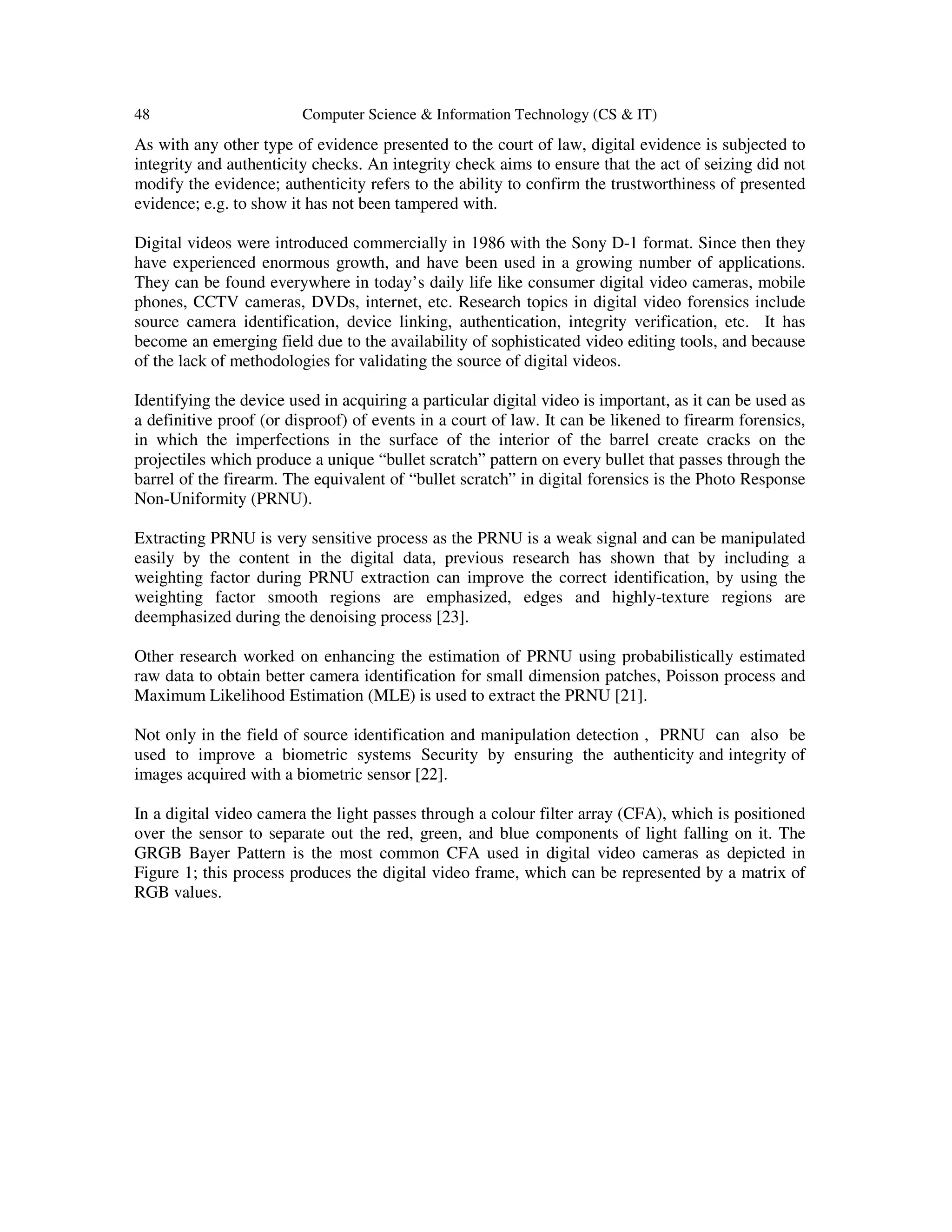 48 Computer Science & Information Technology (CS & IT)
As with any other type of evidence presented to the court of law, digital evidence is subjected to
integrity and authenticity checks. An integrity check aims to ensure that the act of seizing did not
modify the evidence; authenticity refers to the ability to confirm the trustworthiness of presented
evidence; e.g. to show it has not been tampered with.
Digital videos were introduced commercially in 1986 with the Sony D-1 format. Since then they
have experienced enormous growth, and have been used in a growing number of applications.
They can be found everywhere in today’s daily life like consumer digital video cameras, mobile
phones, CCTV cameras, DVDs, internet, etc. Research topics in digital video forensics include
source camera identification, device linking, authentication, integrity verification, etc. It has
become an emerging field due to the availability of sophisticated video editing tools, and because
of the lack of methodologies for validating the source of digital videos.
Identifying the device used in acquiring a particular digital video is important, as it can be used as
a definitive proof (or disproof) of events in a court of law. It can be likened to firearm forensics,
in which the imperfections in the surface of the interior of the barrel create cracks on the
projectiles which produce a unique “bullet scratch” pattern on every bullet that passes through the
barrel of the firearm. The equivalent of “bullet scratch” in digital forensics is the Photo Response
Non-Uniformity (PRNU).
Extracting PRNU is very sensitive process as the PRNU is a weak signal and can be manipulated
easily by the content in the digital data, previous research has shown that by including a
weighting factor during PRNU extraction can improve the correct identification, by using the
weighting factor smooth regions are emphasized, edges and highly-texture regions are
deemphasized during the denoising process [23].
Other research worked on enhancing the estimation of PRNU using probabilistically estimated
raw data to obtain better camera identification for small dimension patches, Poisson process and
Maximum Likelihood Estimation (MLE) is used to extract the PRNU [21].
Not only in the field of source identification and manipulation detection , PRNU can also be
used to improve a biometric systems Security by ensuring the authenticity and integrity of
images acquired with a biometric sensor [22].
In a digital video camera the light passes through a colour filter array (CFA), which is positioned
over the sensor to separate out the red, green, and blue components of light falling on it. The
GRGB Bayer Pattern is the most common CFA used in digital video cameras as depicted in
Figure 1; this process produces the digital video frame, which can be represented by a matrix of
RGB values.
 