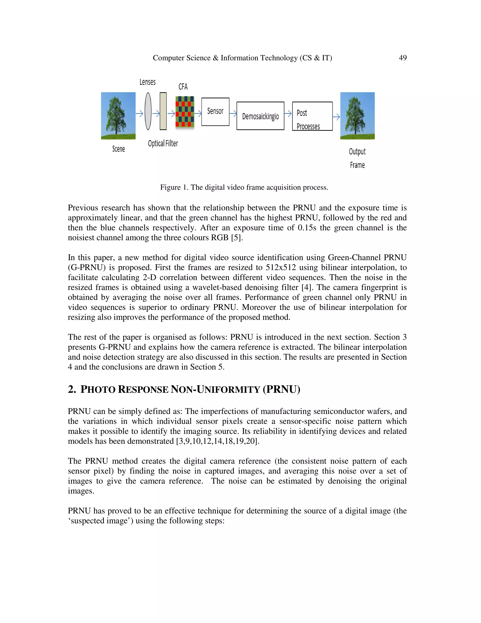 Computer Science & Information Technology (CS & IT) 49
Figure 1. The digital video frame acquisition process.
Previous research has shown that the relationship between the PRNU and the exposure time is
approximately linear, and that the green channel has the highest PRNU, followed by the red and
then the blue channels respectively. After an exposure time of 0.15s the green channel is the
noisiest channel among the three colours RGB [5].
In this paper, a new method for digital video source identification using Green-Channel PRNU
(G-PRNU) is proposed. First the frames are resized to 512x512 using bilinear interpolation, to
facilitate calculating 2-D correlation between different video sequences. Then the noise in the
resized frames is obtained using a wavelet-based denoising filter [4]. The camera fingerprint is
obtained by averaging the noise over all frames. Performance of green channel only PRNU in
video sequences is superior to ordinary PRNU. Moreover the use of bilinear interpolation for
resizing also improves the performance of the proposed method.
The rest of the paper is organised as follows: PRNU is introduced in the next section. Section 3
presents G-PRNU and explains how the camera reference is extracted. The bilinear interpolation
and noise detection strategy are also discussed in this section. The results are presented in Section
4 and the conclusions are drawn in Section 5.
2. PHOTO RESPONSE NON-UNIFORMITY (PRNU)
PRNU can be simply defined as: The imperfections of manufacturing semiconductor wafers, and
the variations in which individual sensor pixels create a sensor-specific noise pattern which
makes it possible to identify the imaging source. Its reliability in identifying devices and related
models has been demonstrated [3,9,10,12,14,18,19,20].
The PRNU method creates the digital camera reference (the consistent noise pattern of each
sensor pixel) by finding the noise in captured images, and averaging this noise over a set of
images to give the camera reference. The noise can be estimated by denoising the original
images.
PRNU has proved to be an effective technique for determining the source of a digital image (the
‘suspected image’) using the following steps:
 