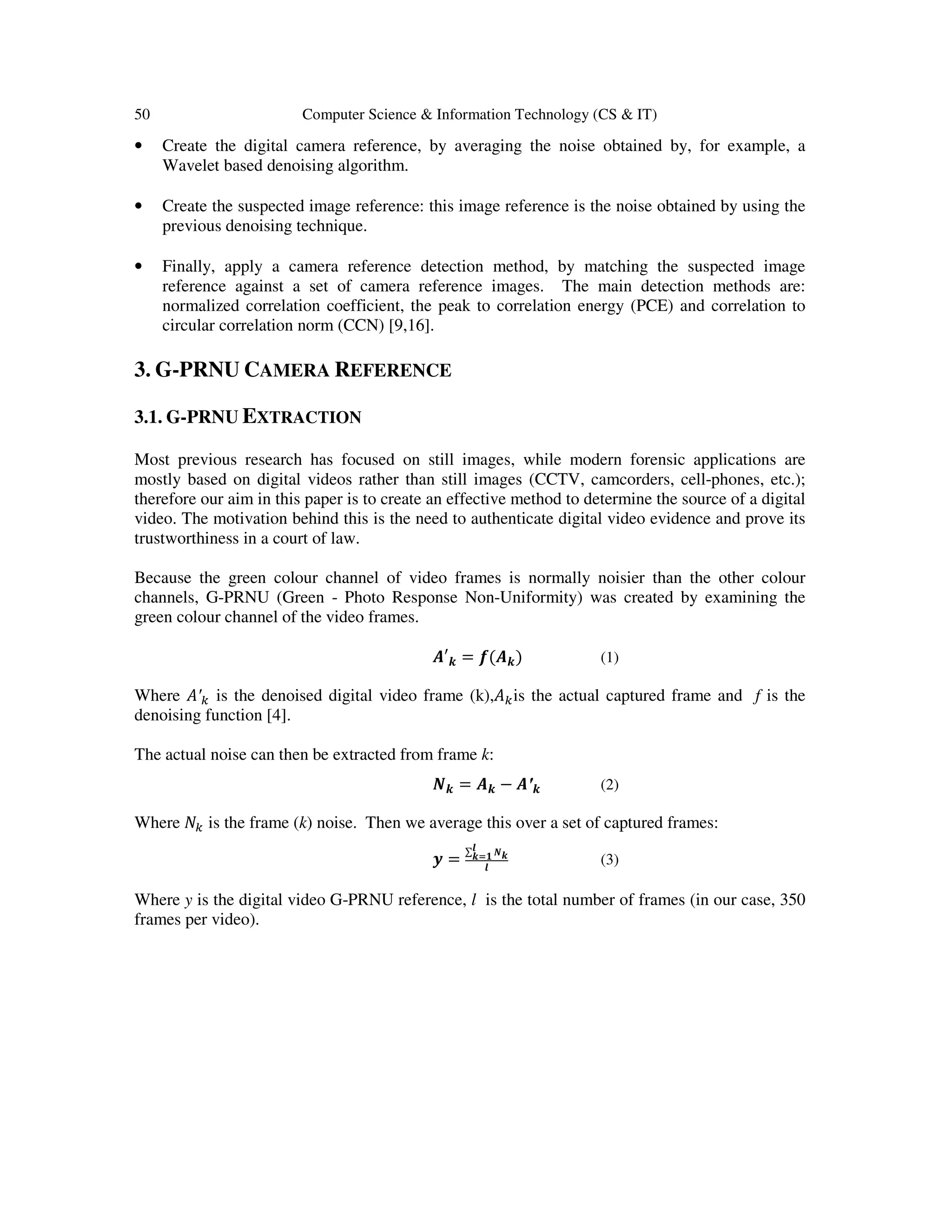 50 Computer Science & Information Technology (CS & IT)
• Create the digital camera reference, by averaging the noise obtained by, for example, a
Wavelet based denoising algorithm.
• Create the suspected image reference: this image reference is the noise obtained by using the
previous denoising technique.
• Finally, apply a camera reference detection method, by matching the suspected image
reference against a set of camera reference images. The main detection methods are:
normalized correlation coefficient, the peak to correlation energy (PCE) and correlation to
circular correlation norm (CCN) [9,16].
3. G-PRNU CAMERA REFERENCE
3.1. G-PRNU EXTRACTION
Most previous research has focused on still images, while modern forensic applications are
mostly based on digital videos rather than still images (CCTV, camcorders, cell-phones, etc.);
therefore our aim in this paper is to create an effective method to determine the source of a digital
video. The motivation behind this is the need to authenticate digital video evidence and prove its
trustworthiness in a court of law.
Because the green colour channel of video frames is normally noisier than the other colour
channels, G-PRNU (Green - Photo Response Non-Uniformity) was created by examining the
green colour channel of the video frames.
࡭′࢑ = ࢌ(࡭࢑) (1)
Where ‫′ܣ‬௞ is the denoised digital video frame (k),‫ܣ‬௞is the actual captured frame and f is the
denoising function [4].
The actual noise can then be extracted from frame k:
ࡺ࢑ = ࡭࢑ − ࡭′࢑ (2)
Where ܰ௞ is the frame (k) noise. Then we average this over a set of captured frames:
࢟ =
∑ ࡺ࢑
࢒
࢑స૚
࢒
(3)
Where y is the digital video G-PRNU reference, l is the total number of frames (in our case, 350
frames per video).
 