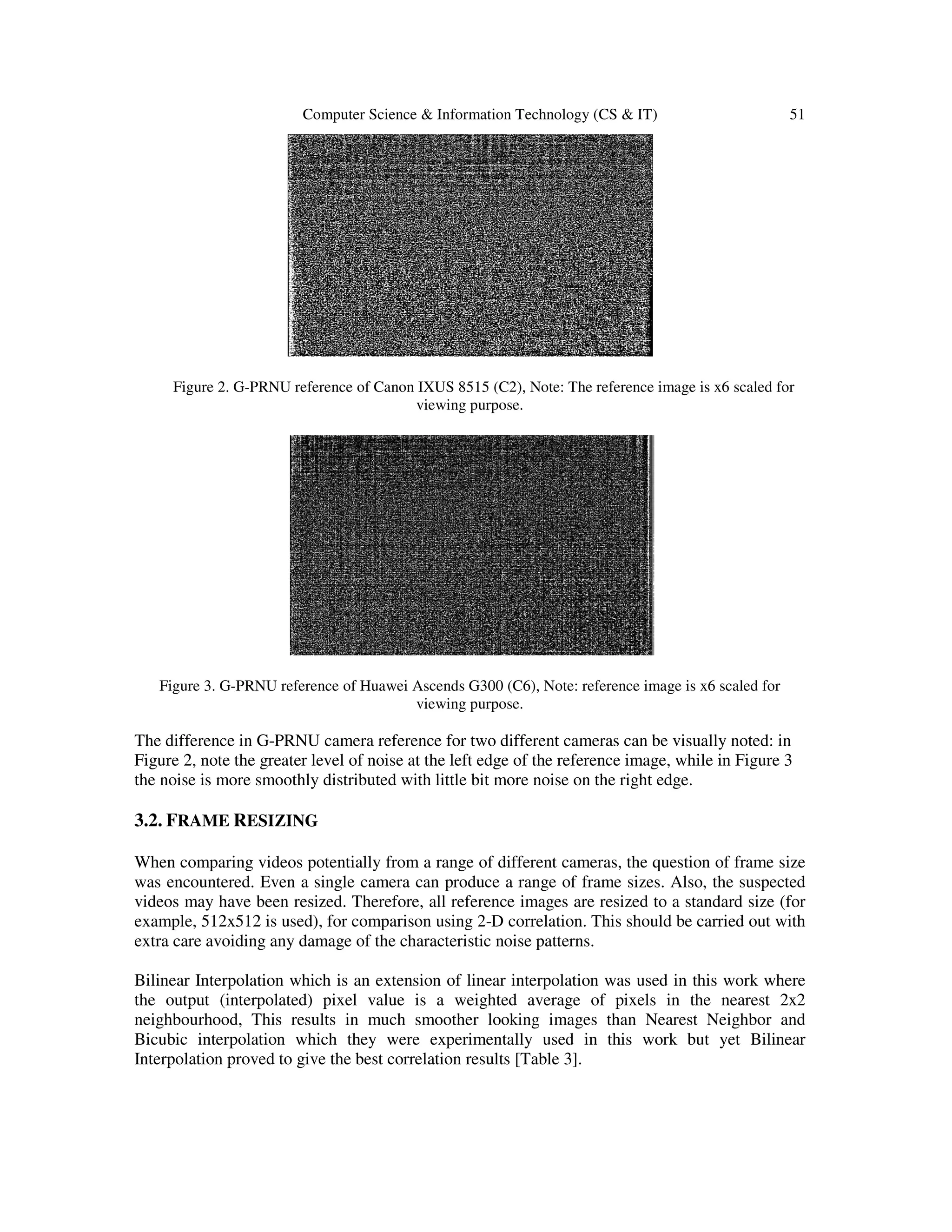 Computer Science & Information Technology (CS & IT) 51
Figure 2. G-PRNU reference of Canon IXUS 8515 (C2), Note: The reference image is x6 scaled for
viewing purpose.
Figure 3. G-PRNU reference of Huawei Ascends G300 (C6), Note: reference image is x6 scaled for
viewing purpose.
The difference in G-PRNU camera reference for two different cameras can be visually noted: in
Figure 2, note the greater level of noise at the left edge of the reference image, while in Figure 3
the noise is more smoothly distributed with little bit more noise on the right edge.
3.2. FRAME RESIZING
When comparing videos potentially from a range of different cameras, the question of frame size
was encountered. Even a single camera can produce a range of frame sizes. Also, the suspected
videos may have been resized. Therefore, all reference images are resized to a standard size (for
example, 512x512 is used), for comparison using 2-D correlation. This should be carried out with
extra care avoiding any damage of the characteristic noise patterns.
Bilinear Interpolation which is an extension of linear interpolation was used in this work where
the output (interpolated) pixel value is a weighted average of pixels in the nearest 2x2
neighbourhood, This results in much smoother looking images than Nearest Neighbor and
Bicubic interpolation which they were experimentally used in this work but yet Bilinear
Interpolation proved to give the best correlation results [Table 3].
 