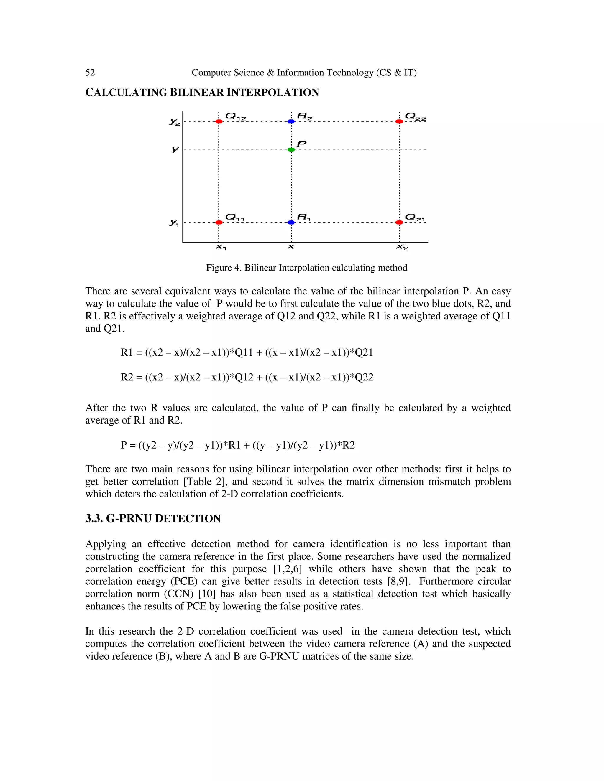 52 Computer Science & Information Technology (CS & IT)
CALCULATING BILINEAR INTERPOLATION
Figure 4. Bilinear Interpolation calculating method
There are several equivalent ways to calculate the value of the bilinear interpolation P. An easy
way to calculate the value of P would be to first calculate the value of the two blue dots, R2, and
R1. R2 is effectively a weighted average of Q12 and Q22, while R1 is a weighted average of Q11
and Q21.
R1 = ((x2 – x)/(x2 – x1))*Q11 + ((x – x1)/(x2 – x1))*Q21
R2 = ((x2 – x)/(x2 – x1))*Q12 + ((x – x1)/(x2 – x1))*Q22
After the two R values are calculated, the value of P can finally be calculated by a weighted
average of R1 and R2.
P = ((y2 – y)/(y2 – y1))*R1 + ((y – y1)/(y2 – y1))*R2
There are two main reasons for using bilinear interpolation over other methods: first it helps to
get better correlation [Table 2], and second it solves the matrix dimension mismatch problem
which deters the calculation of 2-D correlation coefficients.
3.3. G-PRNU DETECTION
Applying an effective detection method for camera identification is no less important than
constructing the camera reference in the first place. Some researchers have used the normalized
correlation coefficient for this purpose [1,2,6] while others have shown that the peak to
correlation energy (PCE) can give better results in detection tests [8,9]. Furthermore circular
correlation norm (CCN) [10] has also been used as a statistical detection test which basically
enhances the results of PCE by lowering the false positive rates.
In this research the 2-D correlation coefficient was used in the camera detection test, which
computes the correlation coefficient between the video camera reference (A) and the suspected
video reference (B), where A and B are G-PRNU matrices of the same size.
 