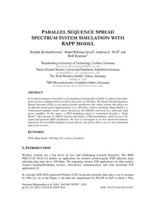 Natarajan Meghanathan et al. (Eds) : NeCoM, CSITEC - 2016
pp. 01– 07, 2016. © CS & IT-CSCP 2016 DOI : 10.5121/csit.2016.61201
PARALLEL SEQUENCE SPREAD
SPECTRUM SYSTEM SIMULATION WITH
RAPP MODEL
Karthik KrishneGowda1
, Abdul Rehman Javed2
, Andreas C. Wolf3
and
Rolf Kraemer4
1
Brandenburg University of Technology, Cottbus, Germany
Karthik.Krishnegowda@b-tu.de
2
Heinz Nixdorf Institut, Universität Paderborn, Paderborn Germany
arjaved@hni.uni-paderborn.de
3
Dr. Wolf Wireless GmbH, Teltow, Germany
aw@dw-w.com
4
IHP Microelectronics, Frankfurt (Oder), Germany
kraemer@ihp-microelectronics.com
ABSTRACT
In Terahertz frequency band there is an abundant of bandwidth available to achieve ultra-high-
speed wireless communication to achieve data rates of 100 Gbps. We choose Parallel Sequence
Spread Spectrum (PSSS) as an analog friendly modulation and coding scheme that allows for
an efficient mixed-signal implementation of a 100 Gbps wireless baseband. Rapp Model is a
‘behavioural amplifier model’ which characterize the AM/AM conversion of a solid-state high
power amplifier. In this paper, a PSSS modulated signal is transmitted through a “Rapp
Model”, then through an AWGN channel and finally a PSSS demodulator which recovers the
signal and performs BER calculations. We have to investigate as on how much non-linearity
induced by PA can PSSS modulated system tolerate and still be able to recover the transmitted
data at the receiver.
KEYWORDS
PSSS, Rapp Model, 100 Gbps, PA, wireless, Terahertz
1. INTRODUCTION
Wireless systems are a big driver of new and challenging research directions. The IEEE
P802.15.3d TG3d [1] defines an application for wireless point-to-point (P2P) physical layer
operating data rates up to 100 Gbps. The emerging wireless P2P applications are data centers,
wireless backhaul/fronthaul services, intra-device communication, and close proximity P2P
application [1].
In a decade 2020-2030, projected Wireless LAN (local area network) data rates is set to increase
by 100x [2]. As in the Figure 1, the data rate requirement for WLAN in 2025 is about 1 Tb/s.
 