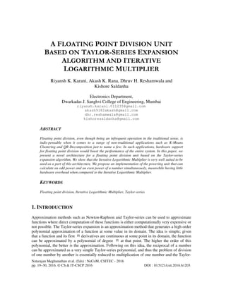 Natarajan Meghanathan et al. (Eds) : NeCoM, CSITEC - 2016
pp. 19–30, 2016. © CS & IT-CSCP 2016 DOI : 10.5121/csit.2016.61203
A FLOATING POINT DIVISION UNIT
BASED ON TAYLOR-SERIES EXPANSION
ALGORITHM AND ITERATIVE
LOGARITHMIC MULTIPLIER
Riyansh K. Karani, Akash K. Rana, Dhruv H. Reshamwala and
Kishore Saldanha
Electronics Department,
Dwarkadas J. Sanghvi College of Engineering, Mumbai
riyansh.karani.011235@gmail.com
akash9182akash@gmail.com
dhr.reshamwala@gmail.com
kishoresaldanha@gmail.com
ABSTRACT
Floating point division, even though being an infrequent operation in the traditional sense, is
indis-pensable when it comes to a range of non-traditional applications such as K-Means
Clustering and QR Decomposition just to name a few. In such applications, hardware support
for floating point division would boost the performance of the entire system. In this paper, we
present a novel architecture for a floating point division unit based on the Taylor-series
expansion algorithm. We show that the Iterative Logarithmic Multiplier is very well suited to be
used as a part of this architecture. We propose an implementation of the powering unit that can
calculate an odd power and an even power of a number simultaneously, meanwhile having little
hardware overhead when compared to the Iterative Logarithmic Multiplier.
KEYWORDS
Floating point division, Iterative Logarithmic Multiplier, Taylor-series
1. INTRODUCTION
Approximation methods such as Newton-Raphson and Taylor-series can be used to approximate
functions where direct computation of these functions is either computationally very expensive or
not possible. The Taylor-series expansion is an approximation method that generates a high order
polynomial approximation of a function at some value in its domain. The idea is simple; given
that a function and its first derivatives are continuous at some point in its domain, the function
can be approximated by a polynomial of degree at that point. The higher the order of this
polynomial, the better is the approximation. Following on this idea, the reciprocal of a number
can be approximated as a very simple Taylor-series polynomial, and thus the problem of division
of one number by another is essentially reduced to multiplication of one number and the Taylor-
 