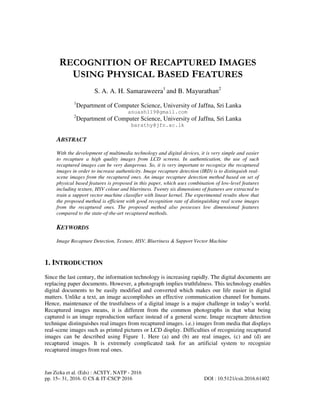 Jan Zizka et al. (Eds) : ACSTY, NATP - 2016
pp. 15– 31, 2016. © CS & IT-CSCP 2016 DOI : 10.5121/csit.2016.61402
RECOGNITION OF RECAPTURED IMAGES
USING PHYSICAL BASED FEATURES
S. A. A. H. Samaraweera1
and B. Mayurathan2
1
Department of Computer Science, University of Jaffna, Sri Lanka
anuash119@gmail.com
2
Department of Computer Science, University of Jaffna, Sri Lanka
barathy@jfn.ac.lk
ABSTRACT
With the development of multimedia technology and digital devices, it is very simple and easier
to recapture a high quality images from LCD screens. In authentication, the use of such
recaptured images can be very dangerous. So, it is very important to recognize the recaptured
images in order to increase authenticity. Image recapture detection (IRD) is to distinguish real-
scene images from the recaptured ones. An image recapture detection method based on set of
physical based features is proposed in this paper, which uses combination of low-level features
including texture, HSV colour and blurriness. Twenty six dimensions of features are extracted to
train a support vector machine classifier with linear kernel. The experimental results show that
the proposed method is efficient with good recognition rate of distinguishing real scene images
from the recaptured ones. The proposed method also possesses low dimensional features
compared to the state-of-the-art recaptured methods.
KEYWORDS
Image Recapture Detection, Texture, HSV, Blurriness & Support Vector Machine
1. INTRODUCTION
Since the last century, the information technology is increasing rapidly. The digital documents are
replacing paper documents. However, a photograph implies truthfulness. This technology enables
digital documents to be easily modified and converted which makes our life easier in digital
matters. Unlike a text, an image accomplishes an effective communication channel for humans.
Hence, maintenance of the trustfulness of a digital image is a major challenge in today’s world.
Recaptured images means, it is different from the common photographs in that what being
captured is an image reproduction surface instead of a general scene. Image recapture detection
technique distinguishes real images from recaptured images. i.e.) images from media that displays
real-scene images such as printed pictures or LCD display. Difficulties of recognizing recaptured
images can be described using Figure 1. Here (a) and (b) are real images, (c) and (d) are
recaptured images. It is extremely complicated task for an artificial system to recognize
recaptured images from real ones.
 