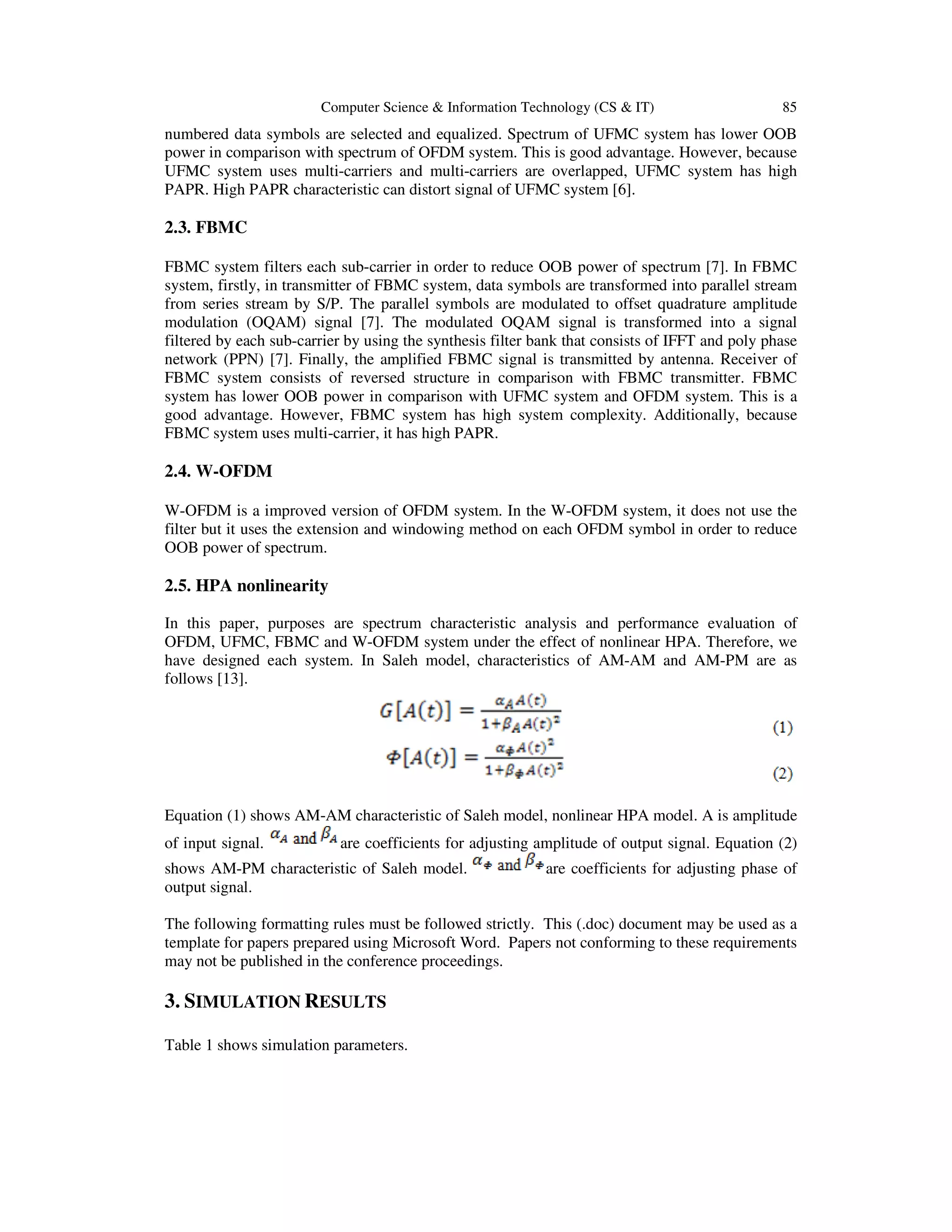 Computer Science & Information Technology (CS & IT) 85
numbered data symbols are selected and equalized. Spectrum of UFMC system has lower OOB
power in comparison with spectrum of OFDM system. This is good advantage. However, because
UFMC system uses multi-carriers and multi-carriers are overlapped, UFMC system has high
PAPR. High PAPR characteristic can distort signal of UFMC system [6].
2.3. FBMC
FBMC system filters each sub-carrier in order to reduce OOB power of spectrum [7]. In FBMC
system, firstly, in transmitter of FBMC system, data symbols are transformed into parallel stream
from series stream by S/P. The parallel symbols are modulated to offset quadrature amplitude
modulation (OQAM) signal [7]. The modulated OQAM signal is transformed into a signal
filtered by each sub-carrier by using the synthesis filter bank that consists of IFFT and poly phase
network (PPN) [7]. Finally, the amplified FBMC signal is transmitted by antenna. Receiver of
FBMC system consists of reversed structure in comparison with FBMC transmitter. FBMC
system has lower OOB power in comparison with UFMC system and OFDM system. This is a
good advantage. However, FBMC system has high system complexity. Additionally, because
FBMC system uses multi-carrier, it has high PAPR.
2.4. W-OFDM
W-OFDM is a improved version of OFDM system. In the W-OFDM system, it does not use the
filter but it uses the extension and windowing method on each OFDM symbol in order to reduce
OOB power of spectrum.
2.5. HPA nonlinearity
In this paper, purposes are spectrum characteristic analysis and performance evaluation of
OFDM, UFMC, FBMC and W-OFDM system under the effect of nonlinear HPA. Therefore, we
have designed each system. In Saleh model, characteristics of AM-AM and AM-PM are as
follows [13].
Equation (1) shows AM-AM characteristic of Saleh model, nonlinear HPA model. A is amplitude
of input signal. are coefficients for adjusting amplitude of output signal. Equation (2)
shows AM-PM characteristic of Saleh model. are coefficients for adjusting phase of
output signal.
The following formatting rules must be followed strictly. This (.doc) document may be used as a
template for papers prepared using Microsoft Word. Papers not conforming to these requirements
may not be published in the conference proceedings.
3. SIMULATION RESULTS
Table 1 shows simulation parameters.
 