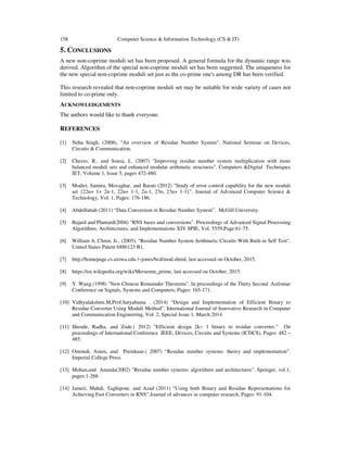 158 Computer Science & Information Technology (CS & IT)
5. CONCLUSIONS
A new non-coprime moduli set has been proposed. A general formula for the dynamic range was
derived. Algorithm of the special non-coprime moduli set has been suggested. The uniqueness for
the new special non-coprime moduli set just as the co-prime one's among DR has been verified.
This research revealed that non-coprime moduli set may be suitable for wide variety of cases not
limited to co-prime only.
ACKNOWLEDGEMENTS
The authors would like to thank everyone.
REFERENCES
[1] Neha Singh, (2008), "An overview of Residue Number System". National Seminar on Devices,
Circuits & Communication.
[2] Chaves, R., and Sousa, L. (2007) "Improving residue number system multiplication with more
balanced moduli sets and enhanced modular arithmetic structures". Computers &Digital Techniques
IET, Volume 1, Issue 5, pages 472-480.
[3] Modiri, Samira, Movaghar, and Barati (2012) "Study of error control capability for the new moduli
set {22n+ 1+ 2n-1, 22n+ 1-1, 2n-1, 23n, 23n+ 1-1}". Journal of Advanced Computer Science &
Technology, Vol. 1, Pages: 176-186.
[4] Abdelfattah (2011) “Data Conversion in Residue Number System”. McGill University.
[5] Bajard and Plantard(2004) "RNS bases and conversions". Proceedings of Advanced Signal Processing
Algorithms, Architectures, and Implementations XIV SPIE, Vol. 5559,Page:61-75.
[6] William A. Chren, Jr., (2005), "Residue Number System Arithmetic Circuits With Built-in Self Test".
United States Patent 6886123 B1.
[7] http://homepage.cs.uiowa.edu /~jones/bcd/mod.shtml, last accessed on October, 2015.
[8] https://en.wikipedia.org/wiki/Mersenne_prime, last accessed on October, 2015.
[9] Y. Wang.(1998) "New Chinese Remainder Theorems". In proceedings of the Thirty Second Asilomar
Conference on Signals, Systems and Computers, Pages: 165-171.
[10] Vidhyalakshmi.M,Prof.Satyabama . (2014) “Design and Implementation of Efficient Binary to
Residue Converter Using Moduli Method”. International Journal of Innovative Research in Computer
and Communication Engineering, Vol. 2, Special Issue 1, March 2014.
[11] Shende, Radha, and Zode.( 2012) "Efficient design 2k− 1 binary to residue converter." On
proceedings of International Conference IEEE, Devices, Circuits and Systems (ICDCS), Pages: 482 –
485.
[12] Omondi, Amos, and Premkuar.( 2007) “Residue number systems: theory and implementation”.
Imperial College Press.
[13] Mohan,and Ananda(2002) "Residue number systems: algorithms and architectures". Springer, vol.1,
pages:1-268.
[14] Jameii, Mahdi, Taghipour, and Azad (2011) “Using both Binary and Residue Representations for
Achieving Fast Converters in RNS”.Journal of advances in computer research, Pages: 91-104.
 