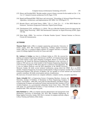 Computer Science & Information Technology (CS & IT) 159
[15] Hiasat, and Sweidan(2003) "Residue number system to binary converter for the moduli set (2n− 1, 2n,
2 n+ 1)". Journal of systems architecture,Vol.49, Pages: 53-58.
[16] Bajard and Plantard(2004) "RNS bases and conversions". Proceedings of Advanced Signal Processing
Algorithms, Architectures, and Implementations XIV SPIE, Vol. 5559,Page:61-75.
[17] Ricardo Chaves, and Leonel Sousa, (2004), "{2n + 1, 2n+k, 2n − 1} : A New RNS Moduli Set
Extension". Euromicro Symposium Conference: Digital System Design.
[18] Taleshmekaeil, D.K., and Mousavi, A. (2010), "The use of Residue Number System for improving the
Digital Image Processing". IEEE 10th International Conference on Signal Processing (ICSP), pages
775-780.
[19] Neha Singh, (2008), "An overview of Residue Number System". National Seminar on Devices,
Circuits & Communication.
AUTHORS
Mansour Bader holds a MSc in computer engineering and networks, University of
Jordan, Jordan, 2016. BSc Computer Engineering, Al-Balqa Applied University,
Jordan, 2008. He is a technical support engineer of computer networks at computer
center of Al-Balqa Applied University for 8 years and a half.
Dr. Andraws I. Swidan was born in Al-Karak Jordan in 1954. He received his
diploma in Computer Engineering (with honours) and Ph.D. in Computer Engineering
from LETI Ulianov Lenin, Sanct Peterburg (Leningrad), Russia in 1979 and 1982
respectively. He Joined the Electrical Engineering Department at the University of
Jordan in 1983 and was one of the founders of the Computer Engineering Department
at the University of Jordan in 1999. Since then he is a professor at the department. He
is also an Adjunct Professor with the ECE department of the McGill University,
Montreal, Canada. He holds several technical certifications among which the CISSP. He is an IEEE
member, Jordanian Engineering Association member Quebec College of engineers member. He is a Canada
Professional Engineer (The province of Quebec). He was member of several national and international
scientific committees. He holds several patents and tens of publications.
His main areas of research interest are: computer arithmetic, computer security, encryption algorithms.
Mazin Al-hadidi PhD. in Engineering Science (Computing Machines, Systems and
Networks), Institute of Problems of Simulation in Power Engineering Academy of
Science, Ukraine/Kiev .1990-1994, with grade Excellent.Bachelor and Master Degrees
in Engineering (Computer and intellectual systems and networks) Kiev Institute of Civil
Aviation Engineers, as a governmental scholarship, Soviet Union / Kiev, 1984-1990,
with grade very good.General Secondary 12 Years Certificate in the Science branch,
Jordan/Al-Salt, 1984, with grade very good.
Baha Rababah has a MSc of computer network administration and management (with
Distinction), University of Portsmouth, UK, 2015. BSc Computer Engineering, Al-
Balqa Applied University, Jordan, 2010. He is a lecturer of computer networks subjects
in Keys Training and Solution, Irbid, Jordan.
 
