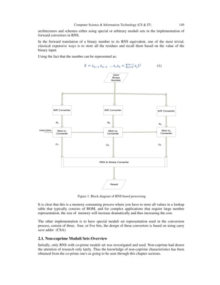 Computer Science & Information Technology (CS & IT) 149
architectures and schemes either using special or arbitrary moduli sets in the implementation of
forward convertors in RNS.
In the forward translation of a binary number to its RNS equivalent, one of the most trivial,
classical expensive ways is to store all the residues and recall them based on the value of the
binary input.
Using the fact that the number can be represented as:
ܺ = ‫ݔ‬௡ିଵ ‫ݔ‬௡ିଶ … ‫ݔ‬ଵ‫ݔ‬଴ = ∑ ‫ݔ‬௝2௝௡ିଵ
௝ୀ଴ (1)
Figure 1. Block diagram of RNS based processing.
It is clear that this is a memory consuming process where you have to store all values in a lookup
table that typically consists of ROM, and for complex applications that require large number
representation, the size of memory will increase dramatically and thus increasing the cost.
The other implementation is to have special moduli set representation used in the conversion
process, consist of three, four, or five bits, the design of these convertors is based on using carry
save adder (CSA).
2.1. Non-coprime Moduli Sets Overview
Initially, only RNS with co-prime moduli set was investigated and used. Non-coprime had drawn
the attention of research only lately. Thus the knowledge of non-coprime characteristics has been
obtained from the co-prime one's as going to be seen through this chapter sections.
 