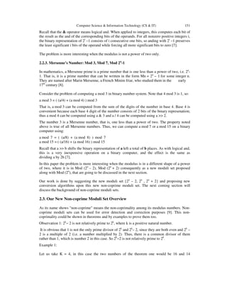 Computer Science & Information Technology (CS & IT) 151
Recall that the & operator means logical and. When applied to integers, this computes each bit of
the result as the and of the corresponding bits of the operands. For all nonzero positive integers i,
the binary representation of 2i
–1 consists of i consecutive one bits, so anding with 2i
–1 preserves
the least significant i bits of the operand while forcing all more significant bits to zero [7].
The problem is more interesting when the modulus is not a power of two only.
2.2.3. Mersenne’s Number: Mod 3, Mod 7, Mod 2n
-1
In mathematics, a Mersenne prime is a prime number that is one less than a power of two, i.e. 2n
-
1. That is, it is a prime number that can be written in the form Mn = 2n
− 1 for some integer n.
They are named after Marin Mersenne, a French Minim friar, who studied them in the early
17th
century [8].
Consider the problem of computing a mod 3 in binary number system. Note that 4 mod 3 is 1, so:
a mod 3 = ( (a/4) + (a mod 4) ) mod 3
That is, a mod 3 can be computed from the sum of the digits of the number in base 4. Base 4 is
convenient because each base 4 digit of the number consists of 2 bits of the binary represenation;
thus a mod 4 can be computed using a & 3 and a / 4 can be computed using a >> 2.
The number 3 is a Mersenne number, that is, one less than a power of two. The property noted
above is true of all Mersenne numbers. Thus, we can compute a mod 7 or a mod 15 on a binary
computer using:
a mod 7 = ( (a/8) + (a mod 8) ) mod 7
a mod 15 = ( (a/16) + (a mod 16) ) mod 15
Recall that a >> b shifts the binary representation of a left a total of b places. As with logical and,
this is a very inexpensive operation on a binary computer, and the effect is the same as
dividing a by 2b [7].
In this paper the problem is more interesting when the modulus is in a different shape of a power
of two, where it is in Mod (2n
– 2), Mod (2n
+ 2) consequently as a new moduli set proposed
along with Mod (2n
), that are going to be discussed in the next section.
Our work is done by suggesting the new moduli set {2n
– 2, 2n
, 2n
+ 2} and proposing new
conversion algorithms upon this new non-coprime moduli set. The next coming section will
discuss the background of non-coprime moduli sets.
2.3. Our New Non-coprime Moduli Set Overview
As its name shows "non-coprime" means the non-coprimality among its modulus numbers. Non-
coprime moduli sets can be used for error detection and correction purposes [9]. This non-
coprimality could be shown in theorems and by examples to prove them too.
Observation 1: 2k
− 2 is not relatively prime to 2k
, where k is a positive natural number.
It is obvious that 1 is not the only prime divisor of 2k
and 2k
– 2, since they are both even and 2k
–
2 is a multiple of 2 (i.e. a number multiplied by 2). Thus, there is a common divisor of them
rather than 1, which is number 2 in this case. So 2k
−2 is not relatively prime to 2k
.
Example 1:
Let us take K = 4, in this case the two numbers of the theorem one would be 16 and 14
 