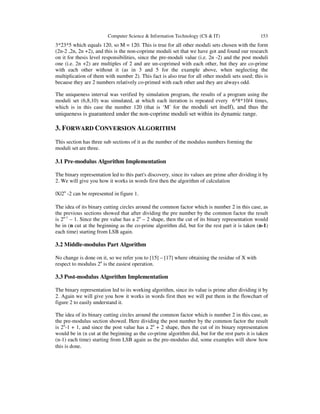 Computer Science & Information Technology (CS & IT) 153
3*23*5 which equals 120, so M = 120. This is true for all other moduli sets chosen with the form
(2n-2 ,2n, 2n +2), and this is the non-coprime moduli set that we have got and found our research
on it for thesis level responsibilities, since the pre-moduli value (i.e. 2n -2) and the post moduli
one (i.e. 2n +2) are multiples of 2 and are un-coprimed with each other, but they are co-prime
with each other without it (as in 3 and 5 for the example above, when neglecting the
multiplication of them with number 2). This fact is also true for all other moduli sets used; this is
because they are 2 numbers relatively co-primed with each other and they are always odd.
The uniqueness interval was verified by simulation program, the results of a program using the
moduli set (6,8,10) was simulated, at which each iteration is repeated every 6*8*10/4 times,
which is in this case the number 120 (that is ‘M’ for the moduli set itself), and thus the
uniqueness is guaranteed under the non-coprime moduli set within its dynamic range.
3. FORWARD CONVERSION ALGORITHM
This section has three sub sections of it as the number of the modulus numbers forming the
moduli set are three.
3.1 Pre-modulus Algorithm Implementation
The binary representation led to this part's discovery, since its values are prime after dividing it by
2. We will give you how it works in words first then the algorithm of calculation
|X|2n
-2 can be represented in figure 1.
The idea of its binary cutting circles around the common factor which is number 2 in this case, as
the previous sections showed that after dividing the pre number by the common factor the result
is 2n-1
– 1. Since the pre value has a 2n
– 2 shape, then the cut of its binary representation would
be in (n cut at the beginning as the co-prime algorithm did, but for the rest part it is taken (n-1)
each time) starting from LSB again.
3.2 Middle-modulus Part Algorithm
No change is done on it, so we refer you to [15] – [17] where obtaining the residue of X with
respect to modulus 2n
is the easiest operation.
3.3 Post-modulus Algorithm Implementation
The binary representation led to its working algorithm, since its value is prime after dividing it by
2. Again we will give you how it works in words first then we will put them in the flowchart of
figure 2 to easily understand it.
The idea of its binary cutting circles around the common factor which is number 2 in this case, as
the pre-modulus section showed. Here dividing the post number by the common factor the result
is 2n
-1 + 1, and since the post value has a 2n
+ 2 shape, then the cut of its binary representation
would be in (n cut at the beginning as the co-prime algorithm did, but for the rest parts it is taken
(n-1) each time) starting from LSB again as the pre-modulus did, some examples will show how
this is done.
 