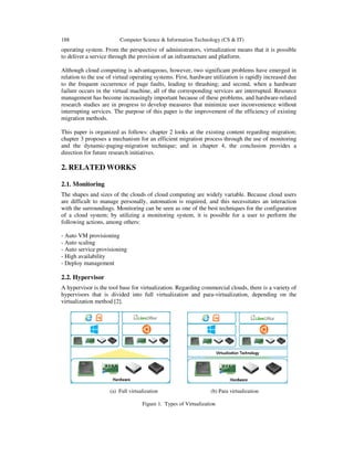 188 Computer Science & Information Technology (CS & IT)
operating system. From the perspective of administrators, virtualization means that it is possible
to deliver a service through the provision of an infrastructure and platform.
Although cloud computing is advantageous, however, two significant problems have emerged in
relation to the use of virtual operating systems. First, hardware utilization is rapidly increased due
to the frequent occurrence of page faults, leading to thrashing; and second, when a hardware
failure occurs in the virtual machine, all of the corresponding services are interrupted. Resource
management has become increasingly important because of these problems, and hardware-related
research studies are in progress to develop measures that minimize user inconvenience without
interrupting services. The purpose of this paper is the improvement of the efficiency of existing
migration methods.
This paper is organized as follows: chapter 2 looks at the existing content regarding migration;
chapter 3 proposes a mechanism for an efficient migration process through the use of monitoring
and the dynamic-paging-migration technique; and in chapter 4, the conclusion provides a
direction for future research initiatives.
2. RELATED WORKS
2.1. Monitoring
The shapes and sizes of the clouds of cloud computing are widely variable. Because cloud users
are difficult to manage personally, automation is required, and this necessitates an interaction
with the surroundings. Monitoring can be seen as one of the best techniques for the configuration
of a cloud system; by utilizing a monitoring system, it is possible for a user to perform the
following actions, among others:
- Auto VM provisioning
- Auto scaling
- Auto service provisioning
- High availability
- Deploy management
2.2. Hypervisor
A hypervisor is the tool base for virtualization. Regarding commercial clouds, there is a variety of
hypervisors that is divided into full virtualization and para-virtualization, depending on the
virtualization method [2].
(a) Full virtualization (b) Para virtualization
Figure 1. Types of Virtualization
 