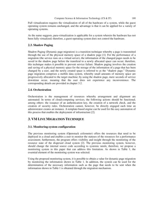 Computer Science & Information Technology (CS & IT) 189
Full virtualization requires the virtualization of all of the hardware of a system, while the guest
operating system remains unchanged, and the advantage is that it can be applied for a variety of
operating systems.
As the name suggests, para-virtualization is applicable for a system wherein the hardware has not
been fully virtualized; therefore, a guest operating system does not control the hardware.
2.3. Shadow Paging
Shadow Paging (Dynamic page migration) is a transition technique whereby a page is transmitted
through the use of the physical memory space of a shadow page [1]. For the performance of a
migration (the service runs on a virtual server), the information of the changed pages needs to be
saved in the shadow page before the transferal to a newly allocated space can occur; therefore,
this technique makes it possible to prevent service failure. Shadow paging involves the creation
and saving of a physical memory space for the storage of the information of a page that has been
changed by a user, and the newly created space is referred to as the “shadow page.” Dynamic
page migration comprises a mobile data system, whereby small amounts of memory space are
progressively allocated to the target machine; by using the shadow page, mere seconds of service
downtime occur, meaning that the user does not experience any inconvenience. The
corresponding details are provided in chapter 3.2.
2.4. Orchestration
Orchestration is the management of resources whereby arrangement and alignment are
automated. In terms of cloud-computing services, the following actions should be functional,
among others: the issuance of an authentication key, the creation of a network check, and the
creation of security rules. Orchestration cannot, however, be directly engaged each time an
administrator creates an instance. A template-based engine can be used for the easy automation of
this process that enables the deployment of infrastructure [2].
3. VM LIVE MIGRATION TECHNIQUE
3.1. Monitoring-system configuration
The previous monitoring system (Openstack ceilometer) offers the resources that need to be
deployed in a cloud and enables a user to monitor the statuses of the resources for a performance
assessment; furthermore, the program offers visibility and insight through the monitoring of the
resource state of the dispersed cloud system [2]. The previous monitoring system, however,
should change the internal source code according to systemic needs; therefore, we propose a
monitoring system in this paper that can address this limitation. As shown in Table 1, the
essential element of the monitoring system was selected.
Using the proposed monitoring system, it is possible to obtain a value for dynamic page migration
by monitoring the information shown in Table 1. In addition, the system can be used for the
determination of the necessary information such as the page that needs to be sent when the
information shown in Table 1 is obtained through the migration mechanism.
 