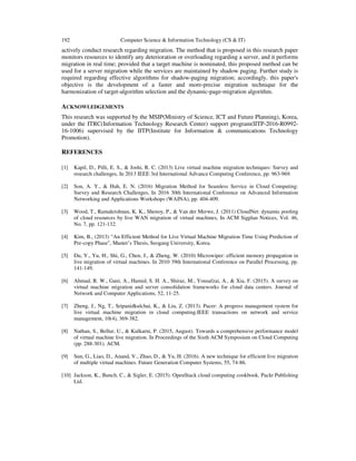 192 Computer Science & Information Technology (CS & IT)
actively conduct research regarding migration. The method that is proposed in this research paper
monitors resources to identify any deterioration or overloading regarding a server, and it performs
migration in real time; provided that a target machine is nominated, this proposed method can be
used for a server migration while the services are maintained by shadow paging. Further study is
required regarding effective algorithms for shadow-paging migration; accordingly, this paper's
objective is the development of a faster and more-precise migration technique for the
harmonization of target-algorithm selection and the dynamic-page-migration algorithm.
ACKNOWLEDGEMENTS
This research was supported by the MSIP(Ministry of Science, ICT and Future Planning), Korea,
under the ITRC(Information Technology Research Center) support program(IITP-2016-R0992-
16-1006) supervised by the IITP(Institute for Information & communications Technology
Promotion).
REFERENCES
[1] Kapil, D., Pilli, E. S., & Joshi, R. C. (2013) Live virtual machine migration techniques: Survey and
research challenges, In 2013 IEEE 3rd International Advance Computing Conference, pp. 963-969.
[2] Son, A. Y., & Huh, E. N. (2016) Migration Method for Seamless Service in Cloud Computing:
Survey and Research Challenges, In 2016 30th International Conference on Advanced Information
Networking and Applications Workshops (WAINA), pp. 404-409.
[3] Wood, T., Ramakrishnan, K. K., Shenoy, P., & Van der Merwe, J. (2011) CloudNet: dynamic pooling
of cloud resources by live WAN migration of virtual machines, In ACM Sigplan Notices, Vol. 46,
No. 7, pp. 121-132.
[4] Kim, B., (2013) “An Efficient Method for Live Virtual Machine Migration Time Using Prediction of
Pre-copy Phase", Master’s Thesis, Seogang University, Korea.
[5] Du, Y., Yu, H., Shi, G., Chen, J., & Zheng, W. (2010) Microwiper: efficient memory propagation in
live migration of virtual machines. In 2010 39th International Conference on Parallel Processing, pp.
141-149.
[6] Ahmad, R. W., Gani, A., Hamid, S. H. A., Shiraz, M., Yousafzai, A., & Xia, F. (2015). A survey on
virtual machine migration and server consolidation frameworks for cloud data centers. Journal of
Network and Computer Applications, 52, 11-25.
[7] Zheng, J., Ng, T., Sripanidkulchai, K., & Liu, Z. (2013). Pacer: A progress management system for
live virtual machine migration in cloud computing.IEEE transactions on network and service
management, 10(4), 369-382.
[8] Nathan, S., Bellur, U., & Kulkarni, P. (2015, August). Towards a comprehensive performance model
of virtual machine live migration. In Proceedings of the Sixth ACM Symposium on Cloud Computing
(pp. 288-301). ACM.
[9] Sun, G., Liao, D., Anand, V., Zhao, D., & Yu, H. (2016). A new technique for efficient live migration
of multiple virtual machines. Future Generation Computer Systems, 55, 74-86.
[10] Jackson, K., Bunch, C., & Sigler, E. (2015). OpenStack cloud computing cookbook. Packt Publishing
Ltd.
 