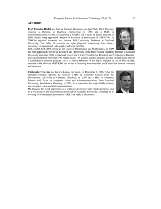 Computer Science & Information Technology (CS & IT) 37
AUTHORS
Prof. Thorsten Herfet was born in Bochum, Germany, on April 26th, 1963. Thorsten
received a Diploma in Electrical Engineering in 1988 and a Ph.D. in
telecommunication in 1992. Having been a PostDoc for 4 years he joined industry in
1996, finally being appointed Director of Research & Innovation of GRUNDIG. In
2004 he rejoined academia and became Full University Professor at Saarland
University. His fields of research are cyber-physical networking, low latency
streaming, computational videography and high mobility.
Prof. Herfet 2006-2008 served as the Dean for Informatics and Mathematics, in 2009
has been appointed Director of Research and Operations of the Intel Visual Computing Institute at Saarland
University and since 2014 is Saarland University’s Vice President for Research and Technology-Transfer.
Thorsten published more than 100 papers, holds 15+ patents and has initiated and led several multi-million
€ collaborative research projects. He is a Senior Member of the IEEE, member of ACM SIGGRAPH,
member of the German VDI/FKTG and serves as Steering Board member and Curator for various consortia
and institutes.
Christopher Haccius was born in Lünen, Germany, on December 7, 1986. After his
university-entrance diploma he received a BSc in Computer Science from the
International University in Germany, Bruchsal, in 2009 and a MSc in Computer
Science with focus on computer vision and telecommunications from Saarland
University, Saarbrücken, Germany, in 2013. As a researcher his major fields of study
are computer vision and telecommunications.
Mr. Haccius has work experience as a software developer with Fluid Operations and
as a researcher at the telecommunications lab of Saarland University. Currently he is
working for Continental Automotive in R&D of vehicle electronics.
 