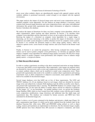 28 Computer Science & Information Technology (CS & IT)
errors occur when synthetic objects are algorithmically merged with captured content, and the
synthetic addition is positioned incorrectly, scaled wrongly or not aligned with the captured
environment.
This paper analyzes the impact of classical image errors and novel scene composition errors on
standard computer vision approaches. For this analysis an image database is necessary, which
contains both classical image distortions and scene composition errors, and comes with additional
information like ground truth segmentation data, object information or subjective evaluations.
Section 2 introduces this database.
We analyze the impact of distortions for three very basic computer vision algorithms, which are
object segmentation, object tracking and object detection. In Section 3 we introduce these
computer vision algorithms and the experiments we have set up to analyze the distortion impact.
Knowing the impact of a distortion on computer vision algorithms for a single image is
interesting, yet far more interesting is the ability to predict the impact of distortions. A good
prediction can enable system designers to define robustness levels for computer vision systems.
In Section 4 we correlate the distortion impact to three image quality metrics, which are
subjective opinion scores, scores based on image statistics and scores based on the human visual
system.
Finally, in Section 5, we switch the perspective. After having evaluated how image quality
metrics can be used to predict computer vision performance, we introduce an approach which
employs computer vision algorithms for enhanced image quality assessment. We thus have image
quality metrics to predict computer vision performance and computer vision to enhance image
quality metrics - a reciprocal relation.
2. THE IMAGE DATABASE
In order to conduct experiments according to the above mentioned motivation an image database
is necessary that fulfills several requirements. Most importantly, color images are required which
are distorted by classical errors such as noise and compression artifacts. Second, the images need
to contain synthetic objects which can be modified to model scene composition errors. Third,
ground truth segmentation data needs to be available to conduct object segmentation and tracking
experiments. Last, to allow comparisons to subjective assessments, mean opinion scores (MOS)
need to be available for the distorted images.
Several image databases exist that fulfill one or few of these requirements. The LIVE and
TID2013 database [1], [2] are databases based on real images which are distorted by classical
image errors and subjectively evaluated. Both databases lack the ability to modify scene objects,
and ground truth segmentation data is missing. The BSDS500 database [3] contains images and
segmentation data, yet also lacks the ability to modify objects and has no subjective evaluations
for the images. As - to our knowledge - no suitable database exists, we present the Synthetic
Image Database SSID, which we have created from fully synthetic scenes with the goal to enable
scene composition modifications, image distortions and additional data like depth maps and
segmentation data. This database was evaluated by human assessors, and MOS have been
calculated for all distorted images [4].
Figure 1a shows a set of scenes contained in the database and presents a depth map (Figure 1b)
and a segmentation map (Figure 1c) which can be easily rendered from the synthetic data. In the
database Gaussian blur, white noise, JPEG and JPEG2000 coding artifacts as well as object
scaling, rotation and translation are implemented as distortions. For the distorted images roughly
20.000 opinions have been obtained from 200 assessors in subjective evaluations, and mean
 