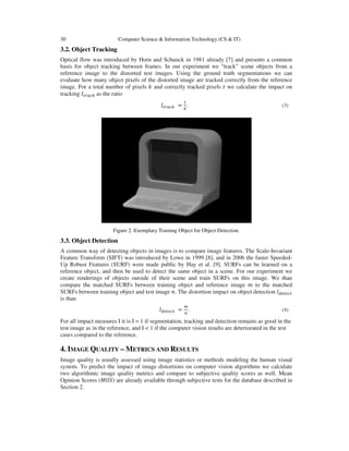 30 Computer Science & Information Technology (CS & IT)
3.2. Object Tracking
Optical flow was introduced by Horn and Schunck in 1981 already [7] and presents a common
basis for object tracking between frames. In our experiment we “track” scene objects from a
reference image to the distorted test images. Using the ground truth segmentations we can
evaluate how many object pixels of the distorted image are tracked correctly from the reference
image. For a total number of pixels ݇ and correctly tracked pixels ‫ݐ‬ we calculate the impact on
tracking ‫ܫ‬௧௥௔௖௞ as the ratio
‫ܫ‬௧௥௔௖௞ =
௧
௞
. (3)
Figure 2. Exemplary Training Object for Object Detection.
3.3. Object Detection
A common way of detecting objects in images is to compare image features. The Scale-Invariant
Feature Transform (SIFT) was introduced by Lowe in 1999 [8], and in 2006 the faster Speeded-
Up Robust Features (SURF) were made public by Hay et al. [9]. SURFs can be learned on a
reference object, and then be used to detect the same object in a scene. For our experiment we
create renderings of objects outside of their scene and train SURFs on this image. We than
compare the matched SURFs between training object and reference image ݉ to the matched
SURFs between training object and test image ݊. The distortion impact on object detection ‫ܫ‬ௗ௘௧௘௖௧
is than
‫ܫ‬ௗ௘௧௘௖௧ =
௠
௡
. (4)
For all impact measures I it is I = 1 if segmentation, tracking and detection remains as good in the
test image as in the reference, and I < 1 if the computer vision results are deteriorated in the test
cases compared to the reference.
4. IMAGE QUALITY – METRICS AND RESULTS
Image quality is usually assessed using image statistics or methods modeling the human visual
system. To predict the impact of image distortions on computer vision algorithms we calculate
two algorithmic image quality metrics and compare to subjective quality scores as well. Mean
Opinion Scores (‫)ܱܵܯ‬ are already available through subjective tests for the database described in
Section 2.
 