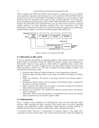32 Computer Science & Information Technology (CS & IT)
Table 1 indicates that ܴܲܵܰ and ܵܵ‫ܯܫ‬ are good measures to predict the success of computer
vision algorithms. Especially object tracking is very well correlated to ܵܵ‫ܯܫ‬ and ܴܲܵܰ. Only for
the noise error class the error parameter (if obtainable) is suggested as a success indicator, while
ܵܵ‫ܯܫ‬ has almost no correlation to the impact of noise on object detection. At the same time,
when correlating the presented quality metrics ܴܲܵܰ, ܵܵ‫ܯܫ‬ and ܲ‫ܣܴܣ‬ to the subjective ‫,ܱܵܯ‬ it
becomes clear that neither those presented metrics (nor any other metrics known to us) present
suitable predictors for image distortions resulting from scene composition errors. This
observation is confirmed by Caviedes at al. who note that subjective quality is more aesthetically-
oriented whereas computer vision may have different quality requirements [13].
Figure 3. Structure of our proposed SC-VQM.
5. A RECIPROCAL RELATION
In [14] we approach this problem of predicting subjective image quality and develop a Visual
Quality Metric for Synthetic Content (SC-VQM) that employs computer vision algorithms to
better predict subjective image quality in virtual worlds or augmented reality scenarios. The
approach to achieve this goal is straight forward: We detect object changes and correct those
before calculating a residual error. This idea is outlined in the block diagram in Figure 3 and
described by the following six steps:
1. Erroneous object detection: Distorted objects in a scene composition are detected
2. Erroneous object matching: Objects in test image are matched with objects in reference
image
3. Object size calculation: The portion of the image affected by the distorted object is
calculated
4. Environment structure analysis: The environment of the distorted objects is analyzed for
the amount of structures contained
5. Object correction: The object in the test image is corrected according to the reference
object, transformation parameters are recorded
6. Residual error calculation: The residual error between corrected object and reference
image is calculated
7. Approximate ‫ܱܵܯ‬ by detected parameters: All parameters from the previous analysis
steps are combined in an error model to predict a ‫ܱܵܯ‬
5.1. Implementation
From a computer vision perspective the following three steps are most interesting: object
detection, object matching and object correction. They closely relate to the above mentioned
computer vision approaches of object segmentation, object detection and object tracking. To
illustrate these three steps we employ a sample image, which is introduced in Figure 4.
a) Erroneous Object Detection: A characteristic of erroneous objects is that image errors
accumulate in the areas of these objects. We use this characteristic and in a first step compute the
 