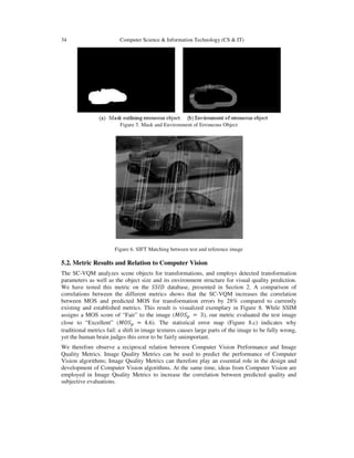 34 Computer Science & Information Technology (CS & IT)
Figure 5. Mask and Environment of Erroneous Object
Figure 6. SIFT Matching between test and reference image
5.2. Metric Results and Relation to Computer Vision
The SC-VQM analyzes scene objects for transformations, and employs detected transformation
parameters as well as the object size and its environment structure for visual quality prediction.
We have tested this metric on the ܵܵ‫ܦܫ‬ database, presented in Section 2. A comparison of
correlations between the different metrics shows that the SC-VQM increases the correlation
between MOS and predicted MOS for transformation errors by 28% compared to currently
existing and established metrics. This result is visualized exemplary in Figure 8. While SSIM
assigns a MOS score of “Fair” to the image (‫ܱܵܯ‬௣ = 3), our metric evaluated the test image
close to “Excellent” (‫ܱܵܯ‬௣ = 4.6). The statistical error map (Figure 8.c) indicates why
traditional metrics fail: a shift in image textures causes large parts of the image to be fully wrong,
yet the human brain judges this error to be fairly unimportant.
We therefore observe a reciprocal relation between Computer Vision Performance and Image
Quality Metrics. Image Quality Metrics can be used to predict the performance of Computer
Vision algorithms; Image Quality Metrics can therefore play an essential role in the design and
development of Computer Vision algorithms. At the same time, ideas from Computer Vision are
employed in Image Quality Metrics to increase the correlation between predicted quality and
subjective evaluations.
 