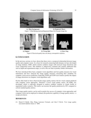 Computer Science & Information Technology (CS & IT) 35
Figure 7. Filled Background and Registered Object for Example Image Set.
Figure 8. Perceived quality does not always correspond to statistics.
6. CONCLUSION
In the previous sections we have shown that there exists a reciprocal relationship between image
quality and computer vision. As a basis for research connecting both domains we have developed
an image database, SSID, which contains synthetic images with classical image distortions and
scene composition errors. This database is subjectively evaluated and contains additional data
such as depth and segmentation maps, as well as the raw data to produce further information.
We have introduced three basic computer vision algorithms and four quality measures for visual
information and have analyzed the image quality measures concerning their suitability for
computer vision success prediction. Especially ܴܲܵܰ and ܵܵ‫ܯܫ‬ were found to predict the impact
of image distortions on computer vision algorithms well.
On the other hand we have observed that image quality metrics fail for visual content produced
with computer vision approaches. Therefore a novel visual quality metric, SC-VQM, was
developed, which is especially designed to analyze synthetic contents in virtual worlds or
augmented reality scenarios. This metric can increase the quality prediction by 28% compared to
current standard quality metrics.
Thus image quality metrics can be used to predict the success of computer vision approaches and
computer vision can be employed to enhance the prediction capability of image quality metrics - a
reciprocal relation.
REFERENCES
[1] Hamid R Sheikh, Zhou Wang, Lawrence Cormack, and Alan C Bovik, “Live image quality
assessment database release 2,” 2005.
 