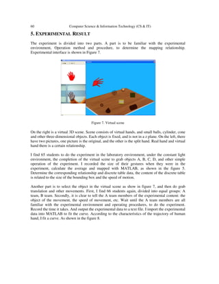 60 Computer Science & Information Technology (CS & IT)
5. EXPERIMENTAL RESULT
The experiment is divided into two parts. A part is to be familiar with the experimental
environment, Operation method and procedure, to determine the mapping relationship.
Experimental interface is shown in Figure 7.
Figure 7. Virtual scene
On the right is a virtual 3D scene. Scene consists of virtual hands, and small balls, cylinder, cone
and other three-dimensional objects. Each object is fixed, and is not in a z plane. On the left, there
have two pictures, one picture is the original, and the other is the split hand. Real hand and virtual
hand there is a certain relationship.
I find 65 students to do the experiment in the laboratory environment, under the constant light
environment, the completion of the virtual scene to grab objects A, B, C, D, and other simple
operation of the experiment. I recorded the size of their gestures when they were in the
experiment, calculate the average and mapped with MATLAB, as shown in the figure 5.
Determine the corresponding relationship and discrete table data, the content of the discrete table
is related to the size of the bounding box and the speed of motion.
Another part is to select the object in the virtual scene as show in figure 7, and then do grab
translation and other movements. First, I find 66 students again, divided into equal groups: A
team, B team. Secondly, it is clear to tell the A team members of the experimental content: the
object of the movement, the speed of movement, etc. Wait until the A team members are all
familiar with the experimental environment and operating procedures, to do the experiment.
Record the time it takes. And output the experimental data to a text file. I import the experimental
data into MATLAB to fit the curve. According to the characteristics of the trajectory of human
hand, I fit a curve. As shown in the figure 8.
 