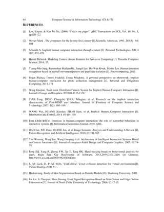 64 Computer Science & Information Technology (CS & IT)
REFERENCES
[1] Lee, S.hyun. & Kim Mi Na, (2008) “This is my paper”, ABC Transactions on ECE, Vol. 10, No. 5,
pp120-122.
[2] Weiser Mark . The computers for the twenty-first century [J].Scientific American, 1991, 265(3) : 94-
104
[3] Schmidt A. Implicit human computer interaction through context [J] .Personal Technologies, 200, 4
(2/3):191-199.
[4] Hamid Mcheick. Modeling Context Aware Features for Pervasive Computing [J]. Procedia Computer
Science, 2014, 37.
[5] Young-Min Jang, Rammohan Mallipeddi , Sangil Lee, Ho-Wan Kwak, Minho Lee. Human intention
recognition based on eyeball movement pattern and pupil size variation [J]. Neurocomputing, 2013.
[6] Bojan Blažica, Daniel Vladušič, Dunja Mladenić. A personal perspective on photowork: implicit
human–computer interaction for photo collection management [J]. Personal and Ubiquitous
Computing, 2013, 178
[7] Wang Guojian, Tao Linmi. Distributed Vision System for Implicit Human Computer Interaction [J].
Journal of Image and Graphics, 2010,08:1133-1138
[8] TIAN Feng, DENG Changzhi, ZHOU Mingjun, et al. Research on the implicit interaction
characteristic of Post-WIMP user interface. Journal of Frontiers of Computer Science and
Technology, 2007, 1(2): 160- 169.
[9] WANG Wei, HUANG Xiaodan, ZHAO Jijun, et al. Implicit Human_Computer Interaction [J].
Information and Control, 2014, 01:101-109.
[10] Irina CRISTESCU. Emotions in human-computer interaction: the role of nonverbal behaviour in
interactive systems [J]. Informatica Economica Journal, 2008, XII2:.
[11] GAO Jun, XIE Zhao, ZHANG Jun, et al. Image Semantic Analysis and Understanding A Review [J].
Pattern Recognition and Artificial Intelligence, 2010, 02:191-202.
[12] Yue Weining, WangYue, Wang Guoping et al. Architecture of Intelligent Interaction Systems Based
on Context Awareness [J]. Journal of computer-Aided Design and Computer Graphics, 2005, 01:74-
79.
[13] Feng ZQ, Yang B, Zheng YW, Xu T, Tang HK. Hand tracking based on behavioural analysis for
users. Ruan Jian Xue Bao/Journal of Software, 2013,24(9):2101-2116 (in Chinese).
http://www.jos.org.cn/1000-9825/4368.htm
[14] S. M. Lock, D. P. M. Wills. VoxColliDe: Voxel collision detection for virtual environments[J].
Virtual Reality, 2000, 51: .
[15] Haokui-tang. Study of Skin Segmentation Based on Double-Models [D]. Shandong University, 2009.
[16] Lu Kai, Li Xiaojian, Zhou Jinxing. Hand Signal Recognition Based on Skin Colour and Edge Outline
Examination [J]. Journal of North China University of Technology, 2006, 03:12-15.
 