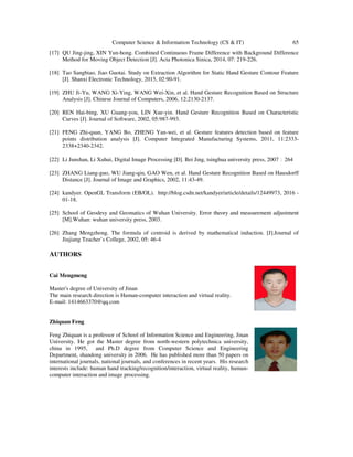 Computer Science & Information Technology (CS & IT) 65
[17] QU Jing-jing, XIN Yun-hong. Combined Continuous Frame Difference with Background Difference
Method for Moving Object Detection [J]. Acta Photonica Sinica, 2014, 07: 219-226.
[18] Tao Sangbiao, Jiao Guotai. Study on Extraction Algorithm for Static Hand Gesture Contour Feature
[J]. Shanxi Electronic Technology, 2015, 02:90-91.
[19] ZHU Ji-Yu, WANG Xi-Ying, WANG Wei-Xin, et al. Hand Gesture Recognition Based on Structure
Analysis [J]. Chinese Journal of Computers, 2006, 12:2130-2137.
[20] REN Hai-bing, XU Guang-you, LIN Xue-yin. Hand Gesture Recognition Based on Characteristic
Curves [J]. Journal of Software, 2002, 05:987-993.
[21] FENG Zhi-quan, YANG Bo, ZHENG Yan-wei, et al. Gesture features detection based on feature
points distribution analysis [J]. Computer Integrated Manufacturing Systems, 2011, 11:2333-
2338+2340-2342.
[22] Li Junshan, Li Xuhui, Digital Image Processing [D]. Bei Jing, tsinghua university press, 2007：264
[23] ZHANG Liang-guo, WU Jiang-qin, GAO Wen, et al. Hand Gesture Recognition Based on Hausdorff
Distance [J]. Journal of Image and Graphics, 2002, 11:43-49.
[24] kandyer. OpenGL Transform (EB/OL). http://blog.csdn.net/kandyer/article/details/12449973, 2016 -
01-18.
[25] School of Geodesy and Geomatics of Wuhan University. Error theory and measurement adjustment
[M].Wuhan: wuhan university press, 2003.
[26] Zhang Mengzhong. The formula of centroid is derived by mathematical induction. [J].Journal of
Jiujiang Teacher’s College, 2002, 05: 46-4
AUTHORS
Cai Mengmeng
Master's degree of University of Jinan
The main research direction is Human-computer interaction and virtual reality.
E-mail: 1414663370@qq.com
Zhiquan Feng
Feng Zhiquan is a professor of School of Information Science and Engineering, Jinan
University. He got the Master degree from north-western polytechnica university,
china in 1995, and Ph.D degree from Computer Science and Engineering
Department, shandong university in 2006. He has published more than 50 papers on
international journals, national journals, and conferences in recent years. His research
interests include: human hand tracking/recognition/interaction, virtual reality, human-
computer interaction and image processing.
 