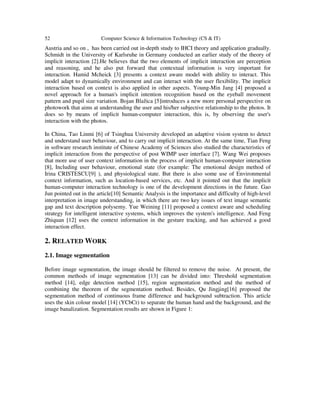 52 Computer Science & Information Technology (CS & IT)
Austria and so on , has been carried out in-depth study to IHCI theory and application gradually.
Schmidt in the University of Karlsruhe in Germany conducted an earlier study of the theory of
implicit interaction [2].He believes that the two elements of implicit interaction are perception
and reasoning, and he also put forward that contextual information is very important for
interaction. Hamid Mcheick [3] presents a context aware model with ability to interact. This
model adapt to dynamically environment and can interact with the user flexibility. The implicit
interaction based on context is also applied in other aspects. Young-Min Jang [4] proposed a
novel approach for a human's implicit intention recognition based on the eyeball movement
pattern and pupil size variation. Bojan Blažica [5]introduces a new more personal perspective on
photowork that aims at understanding the user and his/her subjective relationship to the photos. It
does so by means of implicit human-computer interaction, this is, by observing the user's
interaction with the photos.
In China, Tao Linmi [6] of Tsinghua University developed an adaptive vision system to detect
and understand user behaviour, and to carry out implicit interaction. At the same time, Tian Feng
in software research institute of Chinese Academy of Sciences also studied the characteristics of
implicit interaction from the perspective of post WIMP user interface [7]. Wang Wei proposes
that more use of user context information in the process of implicit human-computer interaction
[8], Including user behaviour, emotional state (for example: The emotional design method of
Irina CRISTESCU[9] ), and physiological state. But there is also some use of Environmental
context information, such as location-based services, etc. And it pointed out that the implicit
human-computer interaction technology is one of the development directions in the future. Gao
Jun pointed out in the article[10] Semantic Analysis is the importance and difficulty of high-level
interpretation in image understanding, in which there are two key issues of text image semantic
gap and text description polysemy. Yue Weining [11] proposed a context aware and scheduling
strategy for intelligent interactive systems, which improves the system's intelligence. And Feng
Zhiquan [12] uses the context information in the gesture tracking, and has achieved a good
interaction effect.
2. RELATED WORK
2.1. Image segmentation
Before image segmentation, the image should be filtered to remove the noise. At present, the
common methods of image segmentation [13] can be divided into: Threshold segmentation
method [14], edge detection method [15], region segmentation method and the method of
combining the theorem of the segmentation method. Besides, Qu Jingjing[16] proposed the
segmentation method of continuous frame difference and background subtraction. This article
uses the skin colour model [14] (YCbCr) to separate the human hand and the background, and the
image banalization. Segmentation results are shown in Figure 1:
 