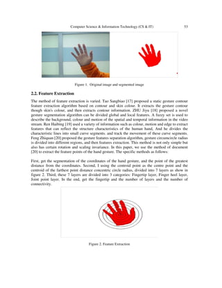 Computer Science & Information Technology (CS & IT) 53
Figure 1. Original image and segmented image
2.2. Feature Extraction
The method of feature extraction is varied. Tao Sangbiao [17] proposed a static gesture contour
feature extraction algorithm based on contour and skin colour. It extracts the gesture contour
though skin's colour, and then extracts contour information. ZHU Jiyu [18] proposed a novel
gesture segmentation algorithm can be divided global and local features. A fuzzy set is used to
describe the background, colour and motion of the spatial and temporal information in the video
stream. Ren Haibing [19] used a variety of information such as colour, motion and edge to extract
features that can reflect the structure characteristics of the human hand, And he divides the
characteristic lines into small curve segments. and track the movement of these curve segments.
Feng Zhiquan [20] proposed the gesture features separation algorithm, gesture circumcircle radius
is divided into different regions, and then features extraction. This method is not only simple but
also has certain rotation and scaling invariance. In this paper, we use the method of document
[20] to extract the feature points of the hand gesture. The specific methods as follows:
First, get the segmentation of the coordinates of the hand gesture, and the point of the greatest
distance from the coordinates. Second, I using the centroid point as the centre point and the
centroid of the farthest point distance concentric circle radius, divided into 7 layers as show in
figure 2. Third, these 7 layers are divided into 3 categories: Fingertip layer, Finger heel layer,
Joint point layer. In the end, get the fingertip and the number of layers and the number of
connectivity.
Figure 2. Feature Extraction
 