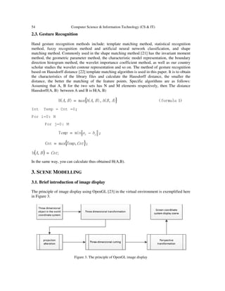 54 Computer Science & Information Technology (CS & IT)
2.3. Gesture Recognition
Hand gesture recognition methods include: template matching method, statistical recognition
method, fuzzy recognition method and artificial neural network classification, and shape
matching method. Commonly used in the shape matching method [21] has the invariant moment
method, the geometric parameter method, the characteristic model representation, the boundary
direction histogram method, the wavelet importance coefficient method, as well as our country
scholar studies the wavelet contour representation and so on. The method of gesture recognition
based on Hausdorff distance [22] template matching algorithm is used in this paper. It is to obtain
the characteristics of the library files and calculate the Hausdorff distance, the smaller the
distance, the better the matching of the feature points. Specific algorithms are as follows:
Assuming that A, B for the two sets has N and M elements respectively, then The distance
Hausdorff(A, B) between A and B is H(A, B)
{ } ）1formula（),(),,(max),(H ABhBAhBA =
Int Temp = Cnt =0;
For i=0: N
For j=0: M
ji baemp −= minT ;
{ }CntTemp,maxCnt = ;
( ) ;,h CntBA =
In the same way, you can calculate thus obtained H(A,B).
3. SCENE MODELLING
3.1. Brief introduction of image display
The principle of image display using OpenGL [23] in the virtual environment is exemplified here
in Figure 3.
Figure 3. The principle of OpenGL image display
 