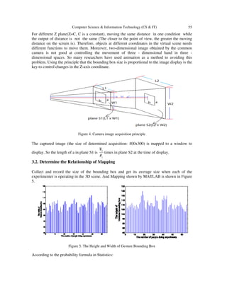 Computer Science & Information Technology (CS & IT) 55
For different Z plane(Z=C, C is a constant), moving the same distance in one condition while
the output of distance is not the same (The closer to the point of view, the greater the moving
distance on the screen is). Therefore, objects at different coordinates in the virtual scene needs
different functions to move them. Moreover, two-dimensional image obtained by the common
camera is not good at controlling the movement of three - dimensional hand in three -
dimensional spaces. So many researchers have used animation as a method to avoiding this
problem. Using the principle that the bounding box size is proportional to the image display is the
key to control changes in the Z-axis coordinate.
Figure 4. Camera image acquisition principle
The captured image (the size of determined acquisition: 400x300) is mapped to a window to
display. So the length of a in plane S1 is
1
2W
W
times in plane S2 at the time of display.
3.2. Determine the Relationship of Mapping
Collect and record the size of the bounding box and get its average size when each of the
experimenter is operating in the 3D scene. And Mapping shown by MATLAB is shown in Figure
5.
Figure 5. The Height and Width of Gesture Bounding Box
According to the probability formula in Statistics:
 
