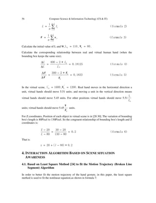 56 Computer Science & Information Technology (CS & IT)
）2fo（
1 1
0
rmulal
n
L
n
i
i∑
−
=
=
）3f（
1 1
0
ormulaw
n
W
n
i
i∑
−
=
=
Calculate the initial value of L and W, 110L0 = , 80W0 = .
Calculate the corresponding relationship between real and virtual human hand (when the
bounding box keeps the same size).
）4for（0.18125*2400
0
'
0
'
mula
L
L
L
L
=
−
=
∆
∆
）5formula（0.1833
*2300
'
0
0
'
=
−
=
∆
∆
W
W
W
W
In the virtual scene, 1600L‘
0 = , 1200W
'’
0 = . Real hand moves in the horizontal direction a
unit, virtual hands should move 5.51 units; and moving a unit in the vertical direction means
virtual hands should move 5.45 units. For other positions virtual hands should move 5.51
0
L
L
units; virtual hands should move 5.45
0
W
W
units.
For Z coordinates, Position of each object in virtual scene is in [20 30]. The variation of bounding
box's length is 80Pixel to 130Pixel. So the congruent relationship of bounding box's length and Z
coordinates is:
）6formula（2.0
80130
2030
80
20Z
=
−
−
=
−
−
L
That is:
2.0*)80(20z −+= l
4. INTERACTION ALGORITHM BASED ON SCENE SITUATION
AWARENESS
4.1. Based on Least Square Method [24] to fit the Motion Trajectory (Broken Line
Segment) Algorithm
In order to better fit the motion trajectory of the hand gesture, in this paper, the least square
method is used to fit the nonlinear equation.as shown in formula 7:
 