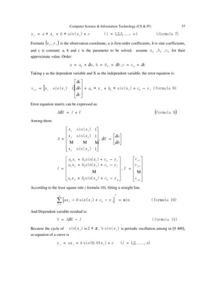 Computer Science & Information Technology (CS & IT) 57
)7(）n，,3,2,1i（)sin(**y formulacxbxa iii …=++=
Formula ( )ii y,x is the observation coordinate, a is first-order coefficients, b is sine coefficients,
and c is constant. a, b and c is the parameter to be solved, assume 0a , 0b , 0c for their
approximate value. Order:
aa δ+= 0a , bb δ+= 0b , cδ+= 0cc
Taking y as the dependent variable and X as the independent variable, the error equation is:
[ ] ）8formula（)sin(**
a
1)sin(v 000 iiiiiyi ycxbxa
c
bxx −+++










=
δ
δ
δ
Error equation matrix can be expressed as:
( )9formulaVlXA +=δ
Among them:













=
1
1
1
)sin(
)sin(
)sin(
2
1
2
2
1
ΜΜΜ
nx
x
x
x
x
x
A , 





=
b
a
X
δ
δ
δ












−++
−++
−++
=
nnn ycxbxa
ycxbxa
yxbxa
l
000
202020
101010
)(sin
)(sin
c)(sin
Μ
,














=
yn
y
y
v
v
v
V
Μ
2
1
According to the least square rule ( formula 10), fitting a straight line.
）10formula（min)sin(
2
1i
0 =−+−∑−
n
iii ycxbax
And Dependent variable residual is:
）11formula（V lXA −= δ
Because the cycle of )(sin ix is π*2 , )sin(b ix is periodic oscillation among in [0 400],
so equation of a curve is
),...,2,1()01.0sin(y nicxbax iii =++=
 