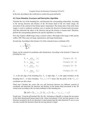 58 Computer Science & Information Technology (CS & IT)
In the end, According to the coefficient to confirm the good and bad fit.
4.2. Scene Situation Awareness and Interaction Algorithm
Calculate the size of the bounding box, and determine the corresponding relationship. According
to the moving direction and distance of the 3D human hand of the two frame image, the
movement of the centroid of the human hand is determined. The feature data of the multi frame
images is used to synthesize nonlinear curve to predict the direction of human hand movement.
And then determine the object at the direction and get the distance to human hand. Therefore,
perform the corresponding operation; the specific algorithm is as follows:
First step: Capture a RGB image using a common camera .The height of the image is 400, and the
width is 300. Then carry out image segmentation, and image banalization.
Second step: According to the formula (12) of the centroid of mass coordinates [25]:
）12formula（r
∑
∑=
i i
i ii
c
m
rm
Figure out the centroid of coordinates after banalization; According to the formula-13 figure out
bounding box size.
）1-13formula（}{minX
0),(
i
yxf
l x
ii ≠
=
）2-13formula（}{maxX
0),(
r i
yxf
x
ii ≠
=
）3-13formula（}y{minY
0),(
i
yxf
l
ii ≠
=
）413formula（}y{maxY
0),(
−=
≠
i
yxf
r
ii
lX is the left edge of the bounding box, rX is right edge; lY is the upper boundary of the
bounding box, rY is lower boundary. 0),(f ≠ii yx means that the pixels of the ）,x（ ii y
coordinates are skin colour.
Third step: Calculate the vector (the size and direction) between two different centroid of
coordinate and determine the direction and distance of the human hand movement in the 3D
virtual scene according to the size and coordinates of the bounding box.
( ) ( ) ( ) ( )iiiiiiii yyxxyxyxy −−=−= ++++ 1111 ,,,,x δδ
Fourth step: Using the glTranslatef (Dx, Dy, Dz) belonging to OpenGL to change the movement
of the three-dimensional human hand in the virtual environment. If the moving amount of one
direction (assumed to be X axis direction) is much greater than the other direction (Y axis) so you
can only consider the direction where the moving amount is larger.
 