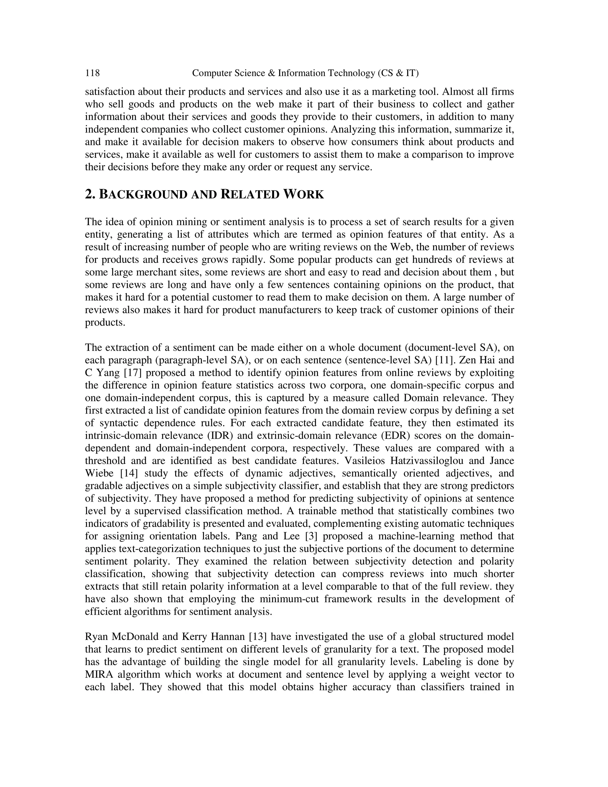 118 Computer Science & Information Technology (CS & IT) satisfaction about their products and services and also use it as a marketing tool. Almost all firms who sell goods and products on the web make it part of their business to collect and gather information about their services and goods they provide to their customers, in addition to many independent companies who collect customer opinions. Analyzing this information, summarize it, and make it available for decision makers to observe how consumers think about products and services, make it available as well for customers to assist them to make a comparison to improve their decisions before they make any order or request any service. 2. BACKGROUND AND RELATED WORK The idea of opinion mining or sentiment analysis is to process a set of search results for a given entity, generating a list of attributes which are termed as opinion features of that entity. As a result of increasing number of people who are writing reviews on the Web, the number of reviews for products and receives grows rapidly. Some popular products can get hundreds of reviews at some large merchant sites, some reviews are short and easy to read and decision about them , but some reviews are long and have only a few sentences containing opinions on the product, that makes it hard for a potential customer to read them to make decision on them. A large number of reviews also makes it hard for product manufacturers to keep track of customer opinions of their products. The extraction of a sentiment can be made either on a whole document (document-level SA), on each paragraph (paragraph-level SA), or on each sentence (sentence-level SA) [11]. Zen Hai and C Yang [17] proposed a method to identify opinion features from online reviews by exploiting the difference in opinion feature statistics across two corpora, one domain-specific corpus and one domain-independent corpus, this is captured by a measure called Domain relevance. They first extracted a list of candidate opinion features from the domain review corpus by defining a set of syntactic dependence rules. For each extracted candidate feature, they then estimated its intrinsic-domain relevance (IDR) and extrinsic-domain relevance (EDR) scores on the domain- dependent and domain-independent corpora, respectively. These values are compared with a threshold and are identified as best candidate features. Vasileios Hatzivassiloglou and Jance Wiebe [14] study the effects of dynamic adjectives, semantically oriented adjectives, and gradable adjectives on a simple subjectivity classifier, and establish that they are strong predictors of subjectivity. They have proposed a method for predicting subjectivity of opinions at sentence level by a supervised classification method. A trainable method that statistically combines two indicators of gradability is presented and evaluated, complementing existing automatic techniques for assigning orientation labels. Pang and Lee [3] proposed a machine-learning method that applies text-categorization techniques to just the subjective portions of the document to determine sentiment polarity. They examined the relation between subjectivity detection and polarity classification, showing that subjectivity detection can compress reviews into much shorter extracts that still retain polarity information at a level comparable to that of the full review. they have also shown that employing the minimum-cut framework results in the development of efficient algorithms for sentiment analysis. Ryan McDonald and Kerry Hannan [13] have investigated the use of a global structured model that learns to predict sentiment on different levels of granularity for a text. The proposed model has the advantage of building the single model for all granularity levels. Labeling is done by MIRA algorithm which works at document and sentence level by applying a weight vector to each label. They showed that this model obtains higher accuracy than classifiers trained in 
