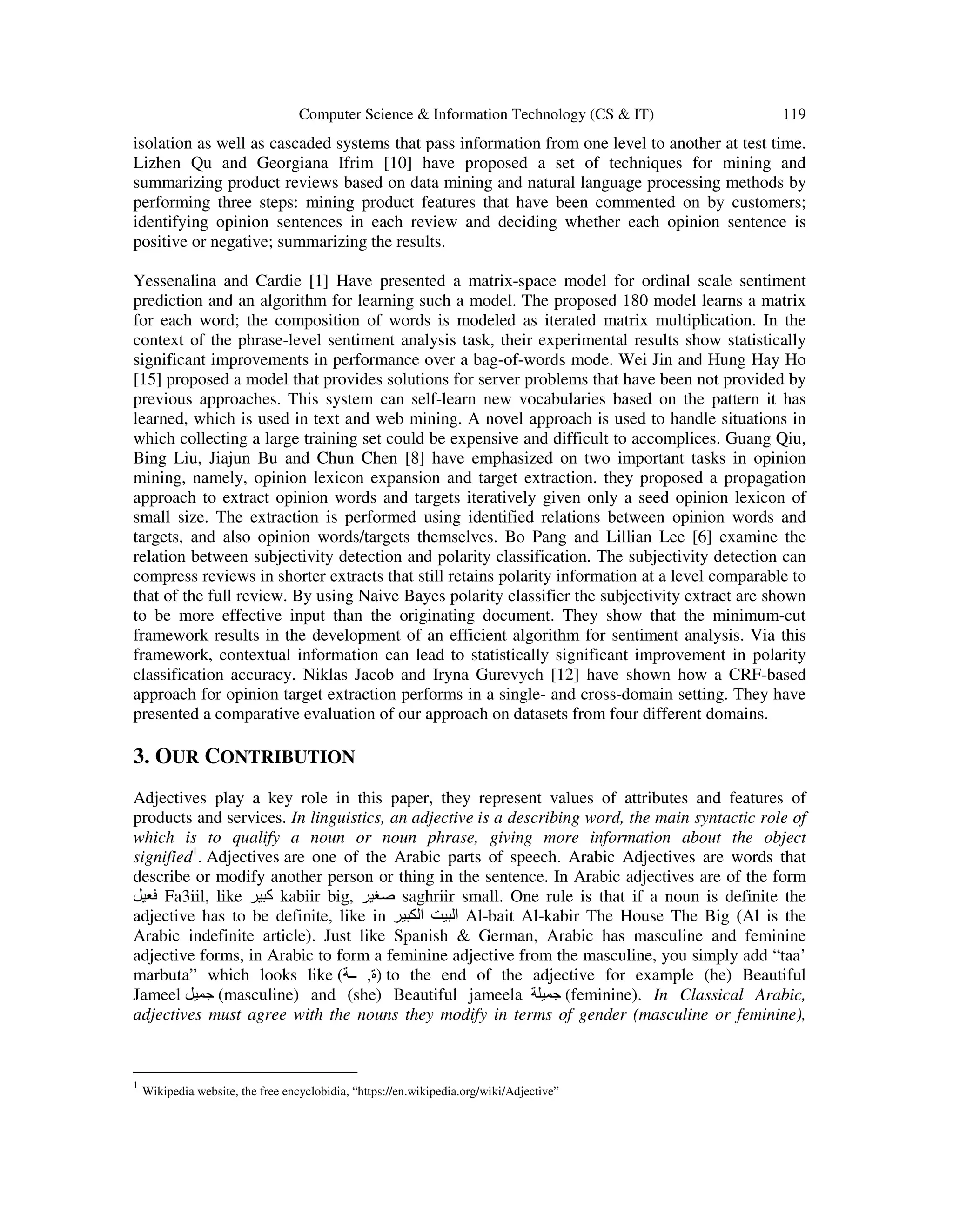 Computer Science & Information Technology (CS & IT) 119 isolation as well as cascaded systems that pass information from one level to another at test time. Lizhen Qu and Georgiana Ifrim [10] have proposed a set of techniques for mining and summarizing product reviews based on data mining and natural language processing methods by performing three steps: mining product features that have been commented on by customers; identifying opinion sentences in each review and deciding whether each opinion sentence is positive or negative; summarizing the results. Yessenalina and Cardie [1] Have presented a matrix-space model for ordinal scale sentiment prediction and an algorithm for learning such a model. The proposed 180 model learns a matrix for each word; the composition of words is modeled as iterated matrix multiplication. In the context of the phrase-level sentiment analysis task, their experimental results show statistically significant improvements in performance over a bag-of-words mode. Wei Jin and Hung Hay Ho [15] proposed a model that provides solutions for server problems that have been not provided by previous approaches. This system can self-learn new vocabularies based on the pattern it has learned, which is used in text and web mining. A novel approach is used to handle situations in which collecting a large training set could be expensive and difficult to accomplices. Guang Qiu, Bing Liu, Jiajun Bu and Chun Chen [8] have emphasized on two important tasks in opinion mining, namely, opinion lexicon expansion and target extraction. they proposed a propagation approach to extract opinion words and targets iteratively given only a seed opinion lexicon of small size. The extraction is performed using identified relations between opinion words and targets, and also opinion words/targets themselves. Bo Pang and Lillian Lee [6] examine the relation between subjectivity detection and polarity classification. The subjectivity detection can compress reviews in shorter extracts that still retains polarity information at a level comparable to that of the full review. By using Naive Bayes polarity classifier the subjectivity extract are shown to be more effective input than the originating document. They show that the minimum-cut framework results in the development of an efficient algorithm for sentiment analysis. Via this framework, contextual information can lead to statistically significant improvement in polarity classification accuracy. Niklas Jacob and Iryna Gurevych [12] have shown how a CRF-based approach for opinion target extraction performs in a single- and cross-domain setting. They have presented a comparative evaluation of our approach on datasets from four different domains. 3. OUR CONTRIBUTION Adjectives play a key role in this paper, they represent values of attributes and features of products and services. In linguistics, an adjective is a describing word, the main syntactic role of which is to qualify a noun or noun phrase, giving more information about the object signified1 . Adjectives are one of the Arabic parts of speech. Arabic Adjectives are words that describe or modify another person or thing in the sentence. In Arabic adjectives are of the form ‫فعيل‬ Fa3iil, like ‫كبير‬ kabiir big, ‫صغير‬ saghriir small. One rule is that if a noun is definite the adjective has to be definite, like in ‫الكبير‬ ‫البيت‬ Al-bait Al-kabir The House The Big (Al is the Arabic indefinite article). Just like Spanish & German, Arabic has masculine and feminine adjective forms, in Arabic to form a feminine adjective from the masculine, you simply add “taa’ marbuta” which looks like ( )‫ة‬,‫ــة‬ to the end of the adjective for example (he) Beautiful Jameel ‫جميل‬ (masculine) and (she) Beautiful jameela ‫جميلة‬ (feminine). In Classical Arabic, adjectives must agree with the nouns they modify in terms of gender (masculine or feminine), 1 Wikipedia website, the free encyclobidia, “https://en.wikipedia.org/wiki/Adjective” 