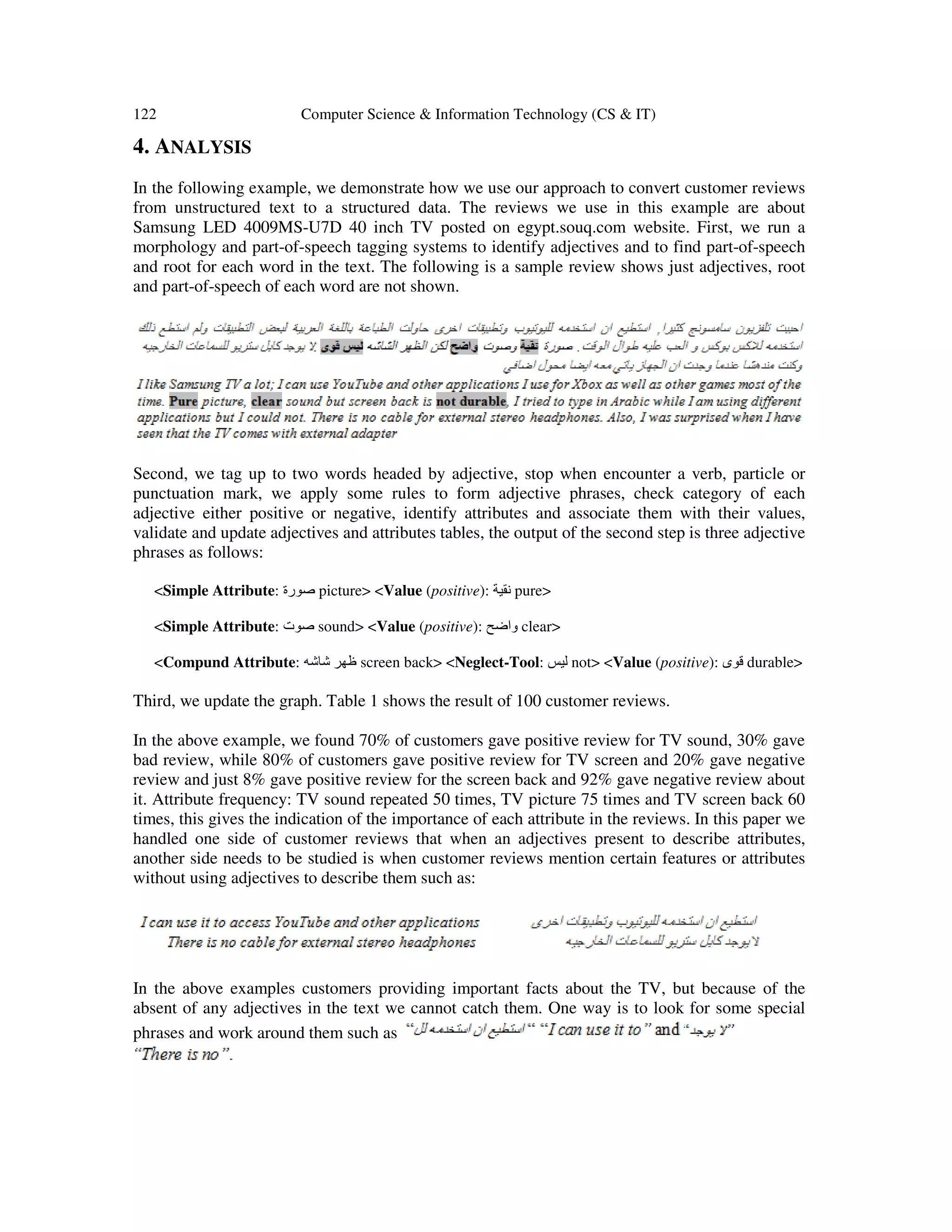 122 Computer Science & Information Technology (CS & IT) 4. ANALYSIS In the following example, we demonstrate how we use our approach to convert customer reviews from unstructured text to a structured data. The reviews we use in this example are about Samsung LED 4009MS-U7D 40 inch TV posted on egypt.souq.com website. First, we run a morphology and part-of-speech tagging systems to identify adjectives and to find part-of-speech and root for each word in the text. The following is a sample review shows just adjectives, root and part-of-speech of each word are not shown. Second, we tag up to two words headed by adjective, stop when encounter a verb, particle or punctuation mark, we apply some rules to form adjective phrases, check category of each adjective either positive or negative, identify attributes and associate them with their values, validate and update adjectives and attributes tables, the output of the second step is three adjective phrases as follows: <Simple Attribute: ‫صورة‬ picture> <Value (positive): ‫نقية‬ pure> <Simple Attribute: ‫صوت‬ sound> <Value (positive): ‫واضح‬ clear> <Compund Attribute: ‫شاشه‬ ‫ظھر‬ screen back> <Neglect-Tool: ‫ليس‬ not> <Value (positive): ‫قوى‬ durable> Third, we update the graph. Table 1 shows the result of 100 customer reviews. In the above example, we found 70% of customers gave positive review for TV sound, 30% gave bad review, while 80% of customers gave positive review for TV screen and 20% gave negative review and just 8% gave positive review for the screen back and 92% gave negative review about it. Attribute frequency: TV sound repeated 50 times, TV picture 75 times and TV screen back 60 times, this gives the indication of the importance of each attribute in the reviews. In this paper we handled one side of customer reviews that when an adjectives present to describe attributes, another side needs to be studied is when customer reviews mention certain features or attributes without using adjectives to describe them such as: In the above examples customers providing important facts about the TV, but because of the absent of any adjectives in the text we cannot catch them. One way is to look for some special phrases and work around them such as 