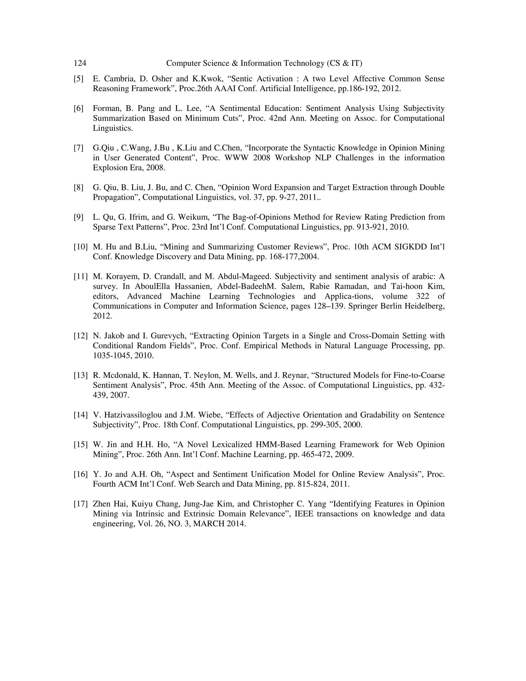 124 Computer Science & Information Technology (CS & IT) [5] E. Cambria, D. Osher and K.Kwok, “Sentic Activation : A two Level Affective Common Sense Reasoning Framework”, Proc.26th AAAI Conf. Artificial Intelligence, pp.186-192, 2012. [6] Forman, B. Pang and L. Lee, “A Sentimental Education: Sentiment Analysis Using Subjectivity Summarization Based on Minimum Cuts”, Proc. 42nd Ann. Meeting on Assoc. for Computational Linguistics. [7] G.Qiu , C.Wang, J.Bu , K.Liu and C.Chen, “Incorporate the Syntactic Knowledge in Opinion Mining in User Generated Content”, Proc. WWW 2008 Workshop NLP Challenges in the information Explosion Era, 2008. [8] G. Qiu, B. Liu, J. Bu, and C. Chen, “Opinion Word Expansion and Target Extraction through Double Propagation”, Computational Linguistics, vol. 37, pp. 9-27, 2011.. [9] L. Qu, G. Ifrim, and G. Weikum, “The Bag-of-Opinions Method for Review Rating Prediction from Sparse Text Patterns”, Proc. 23rd Int’l Conf. Computational Linguistics, pp. 913-921, 2010. [10] M. Hu and B.Liu, “Mining and Summarizing Customer Reviews”, Proc. 10th ACM SIGKDD Int’l Conf. Knowledge Discovery and Data Mining, pp. 168-177,2004. [11] M. Korayem, D. Crandall, and M. Abdul-Mageed. Subjectivity and sentiment analysis of arabic: A survey. In AboulElla Hassanien, Abdel-BadeehM. Salem, Rabie Ramadan, and Tai-hoon Kim, editors, Advanced Machine Learning Technologies and Applica-tions, volume 322 of Communications in Computer and Information Science, pages 128–139. Springer Berlin Heidelberg, 2012. [12] N. Jakob and I. Gurevych, “Extracting Opinion Targets in a Single and Cross-Domain Setting with Conditional Random Fields”, Proc. Conf. Empirical Methods in Natural Language Processing, pp. 1035-1045, 2010. [13] R. Mcdonald, K. Hannan, T. Neylon, M. Wells, and J. Reynar, “Structured Models for Fine-to-Coarse Sentiment Analysis”, Proc. 45th Ann. Meeting of the Assoc. of Computational Linguistics, pp. 432- 439, 2007. [14] V. Hatzivassiloglou and J.M. Wiebe, “Effects of Adjective Orientation and Gradability on Sentence Subjectivity”, Proc. 18th Conf. Computational Linguistics, pp. 299-305, 2000. [15] W. Jin and H.H. Ho, “A Novel Lexicalized HMM-Based Learning Framework for Web Opinion Mining”, Proc. 26th Ann. Int’l Conf. Machine Learning, pp. 465-472, 2009. [16] Y. Jo and A.H. Oh, “Aspect and Sentiment Unification Model for Online Review Analysis”, Proc. Fourth ACM Int’l Conf. Web Search and Data Mining, pp. 815-824, 2011. [17] Zhen Hai, Kuiyu Chang, Jung-Jae Kim, and Christopher C. Yang “Identifying Features in Opinion Mining via Intrinsic and Extrinsic Domain Relevance”, IEEE transactions on knowledge and data engineering, Vol. 26, NO. 3, MARCH 2014. 