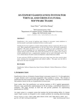 David C. Wyld et al. (Eds) : CSITA, ISPR, ARIN, DMAP, CCSIT, AISC, SIPP, PDCTA, SOEN - 2017
pp. 147– 157, 2017. © CS & IT-CSCP 2017 DOI : 10.5121/csit.2017.70115
AN EXPERT GAMIFICATION SYSTEM FOR
VIRTUAL AND CROSS-CULTURAL
SOFTWARE TEAMS
Isaac Chow1,2
and LiGuo Huang2
1
XO Communications, USA
2
Department of Computer Science, Southern Methodist University,
Dallas, TX 75275-0122, USA
isaac.chow@xo.com; lghuang@lyle.smu.edu
ABSTRACT
Gamification is the concept of applying game elements in non-game context platforms to
motivate people to participate in planned activities to achieve goals.
Gamification has been applied to academic fields including software engineering (SE) in recent
years. Many gamification implementations in SE have been ad hoc and lacked standardized
guidelines. This paper introduces a new concept of building an expert gamification system
(EGS) to provide guidelines for the implementation of gamification for virtual and cross
cultural software teams (VCCST). The system will extend the core of a regular expert system to
include gamification tools, a supplementary database, and an expert knowledge source. The
cross-cultural data for the EGS contains the Hofstede's cultural dimensions (HCD).
As more and more VCCST are formed in recent years, many issues have been raised in those
teams stemming from miscommunication and cultural conflicts. This paper uses the EGS to
help resolve the issues in VCCST.
KEYWORDS
Gamification, Software Engineering, Expert System, Hofstede's Cultural Dimensions, & Theory
of Flow
1. INTRODUCTION
Gamification is the use of elements of game design in non-game contexts [1]. It is the application
of game elements used to encourage engagement with a product or service. The concept of
gamification has been around for more than a decade. There has been a great deal of commercial
and academic interest on the use of gamification in recent years.
Some studies show that gamification can motivate engineers in SE if applied appropriately.
However, many gamification implementations for SE are lacking a well-defined framework or
guidelines. This paper develops an EGS that will provide guidelines for implementing
gamification for VCCST.
An expert system is a computer system that emulates the decision-making ability of a human
expert. Expert systems are designed to solve complex problems by reasoning about knowledge
 