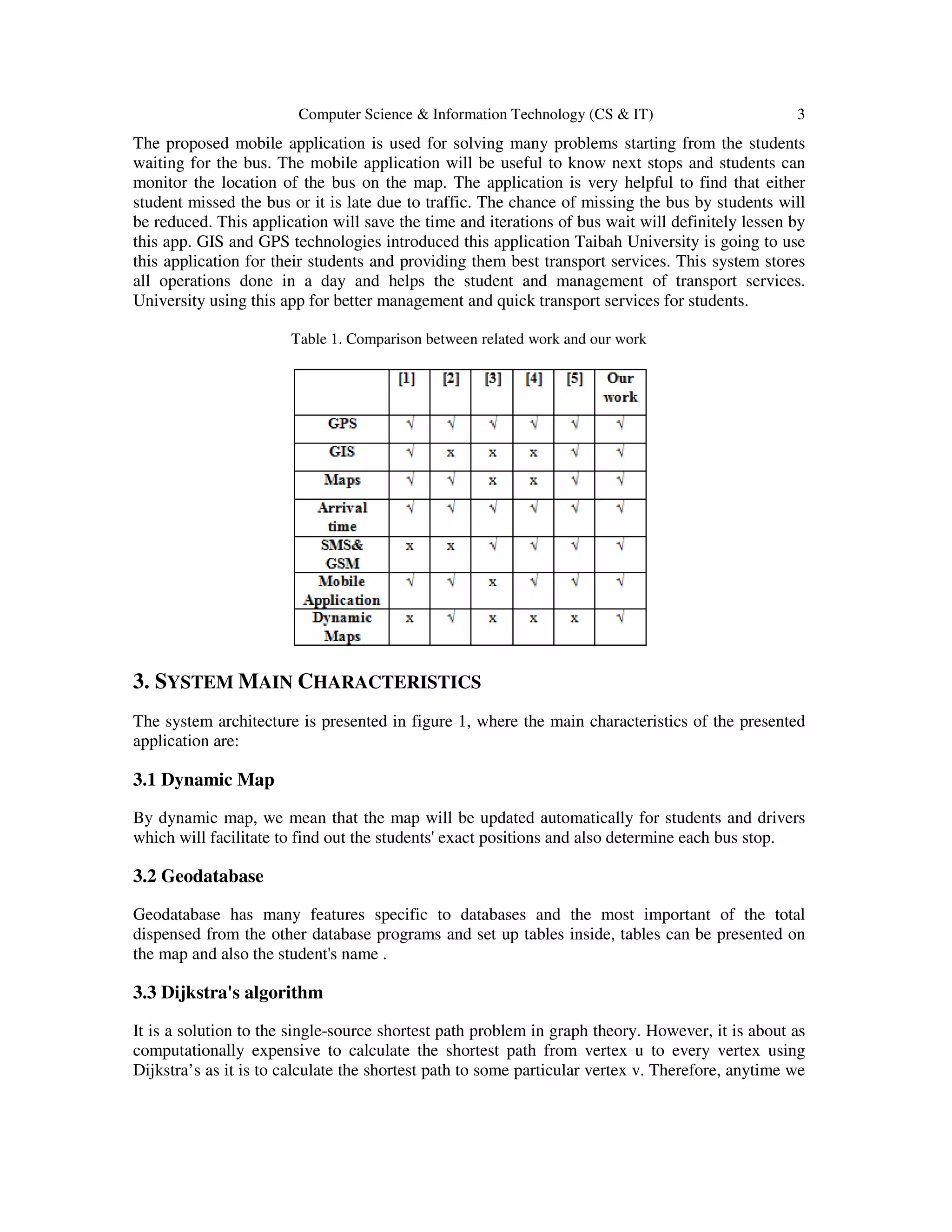 Computer Science & Information Technology (CS & IT) 3
The proposed mobile application is used for solving many problems starting from the students
waiting for the bus. The mobile application will be useful to know next stops and students can
monitor the location of the bus on the map. The application is very helpful to find that either
student missed the bus or it is late due to traffic. The chance of missing the bus by students will
be reduced. This application will save the time and iterations of bus wait will definitely lessen by
this app. GIS and GPS technologies introduced this application Taibah University is going to use
this application for their students and providing them best transport services. This system stores
all operations done in a day and helps the student and management of transport services.
University using this app for better management and quick transport services for students.
Table 1. Comparison between related work and our work
3. SYSTEM MAIN CHARACTERISTICS
The system architecture is presented in figure 1, where the main characteristics of the presented
application are:
3.1 Dynamic Map
By dynamic map, we mean that the map will be updated automatically for students and drivers
which will facilitate to find out the students' exact positions and also determine each bus stop.
3.2 Geodatabase
Geodatabase has many features specific to databases and the most important of the total
dispensed from the other database programs and set up tables inside, tables can be presented on
the map and also the student's name .
3.3 Dijkstra's algorithm
It is a solution to the single-source shortest path problem in graph theory. However, it is about as
computationally expensive to calculate the shortest path from vertex u to every vertex using
Dijkstra’s as it is to calculate the shortest path to some particular vertex v. Therefore, anytime we
 