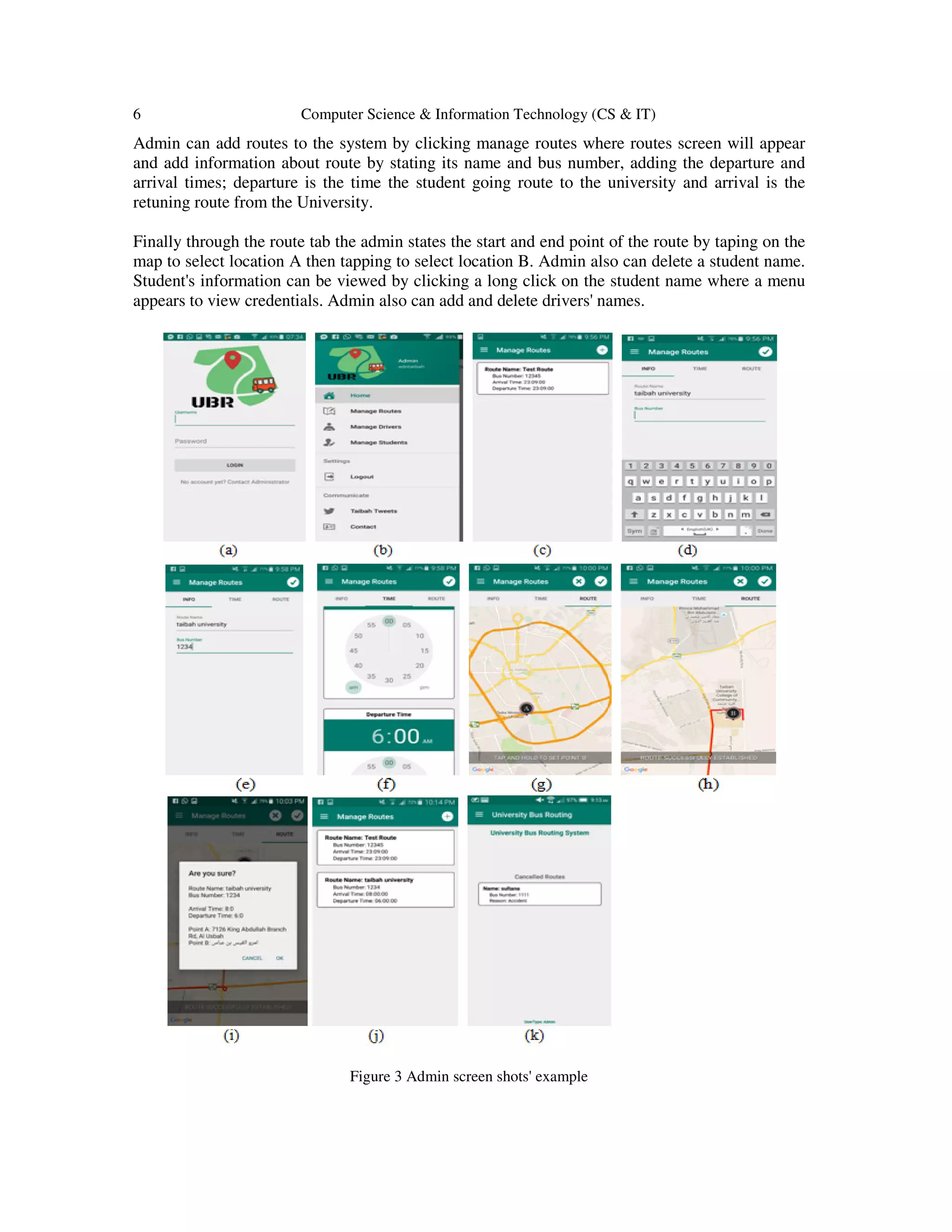 6 Computer Science & Information Technology (CS & IT)
Admin can add routes to the system by clicking manage routes where routes screen will appear
and add information about route by stating its name and bus number, adding the departure and
arrival times; departure is the time the student going route to the university and arrival is the
retuning route from the University.
Finally through the route tab the admin states the start and end point of the route by taping on the
map to select location A then tapping to select location B. Admin also can delete a student name.
Student's information can be viewed by clicking a long click on the student name where a menu
appears to view credentials. Admin also can add and delete drivers' names.
Figure 3 Admin screen shots' example
 
