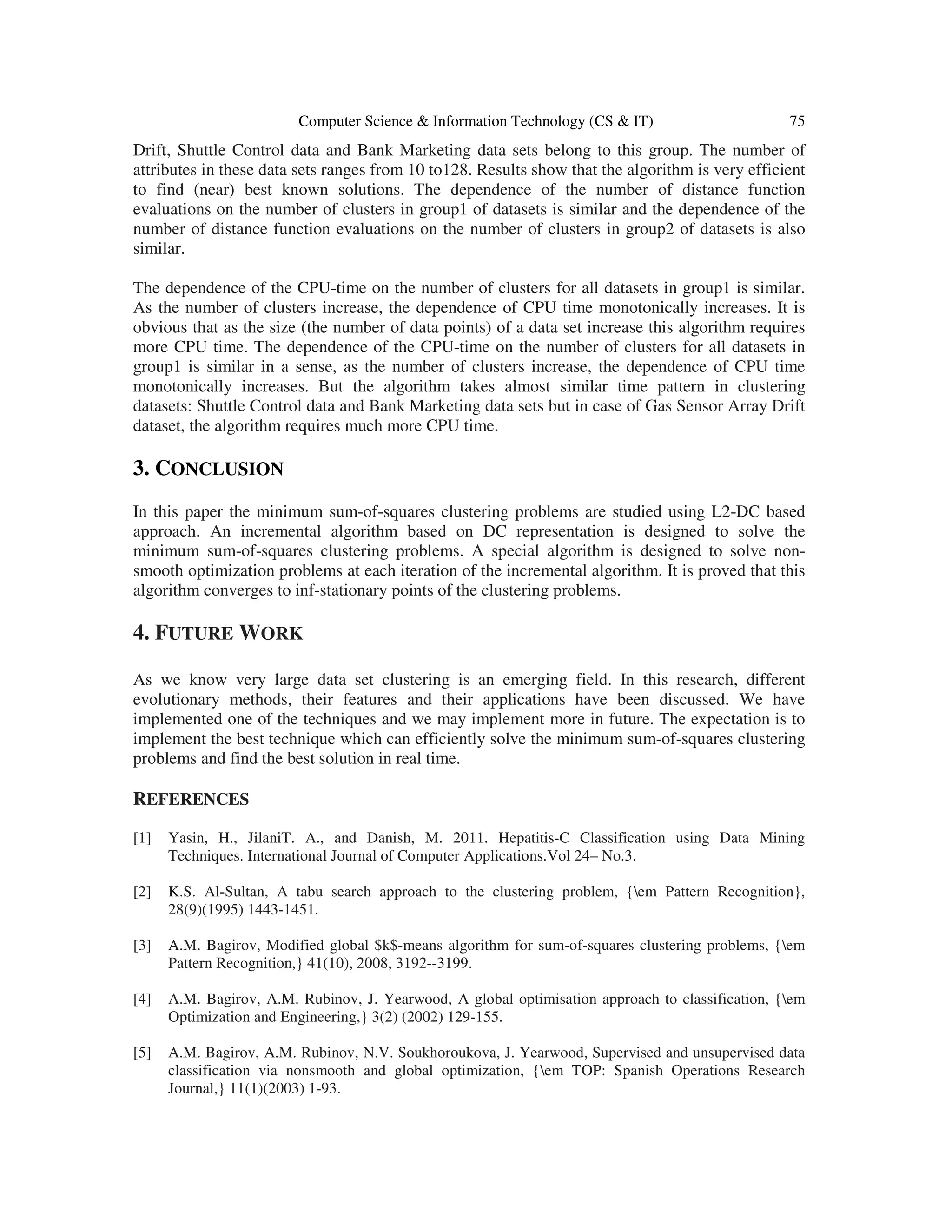 Computer Science & Information Technology (CS & IT) 75 Drift, Shuttle Control data and Bank Marketing data sets belong to this group. The number of attributes in these data sets ranges from 10 to128. Results show that the algorithm is very efficient to find (near) best known solutions. The dependence of the number of distance function evaluations on the number of clusters in group1 of datasets is similar and the dependence of the number of distance function evaluations on the number of clusters in group2 of datasets is also similar. The dependence of the CPU-time on the number of clusters for all datasets in group1 is similar. As the number of clusters increase, the dependence of CPU time monotonically increases. It is obvious that as the size (the number of data points) of a data set increase this algorithm requires more CPU time. The dependence of the CPU-time on the number of clusters for all datasets in group1 is similar in a sense, as the number of clusters increase, the dependence of CPU time monotonically increases. But the algorithm takes almost similar time pattern in clustering datasets: Shuttle Control data and Bank Marketing data sets but in case of Gas Sensor Array Drift dataset, the algorithm requires much more CPU time. 3. CONCLUSION In this paper the minimum sum-of-squares clustering problems are studied using L2-DC based approach. An incremental algorithm based on DC representation is designed to solve the minimum sum-of-squares clustering problems. A special algorithm is designed to solve non- smooth optimization problems at each iteration of the incremental algorithm. It is proved that this algorithm converges to inf-stationary points of the clustering problems. 4. FUTURE WORK As we know very large data set clustering is an emerging field. In this research, different evolutionary methods, their features and their applications have been discussed. We have implemented one of the techniques and we may implement more in future. The expectation is to implement the best technique which can efficiently solve the minimum sum-of-squares clustering problems and find the best solution in real time. REFERENCES [1] Yasin, H., JilaniT. A., and Danish, M. 2011. Hepatitis-C Classification using Data Mining Techniques. International Journal of Computer Applications.Vol 24– No.3. [2] K.S. Al-Sultan, A tabu search approach to the clustering problem, {em Pattern Recognition}, 28(9)(1995) 1443-1451. [3] A.M. Bagirov, Modified global $k$-means algorithm for sum-of-squares clustering problems, {em Pattern Recognition,} 41(10), 2008, 3192--3199. [4] A.M. Bagirov, A.M. Rubinov, J. Yearwood, A global optimisation approach to classification, {em Optimization and Engineering,} 3(2) (2002) 129-155. [5] A.M. Bagirov, A.M. Rubinov, N.V. Soukhoroukova, J. Yearwood, Supervised and unsupervised data classification via nonsmooth and global optimization, {em TOP: Spanish Operations Research Journal,} 11(1)(2003) 1-93. 