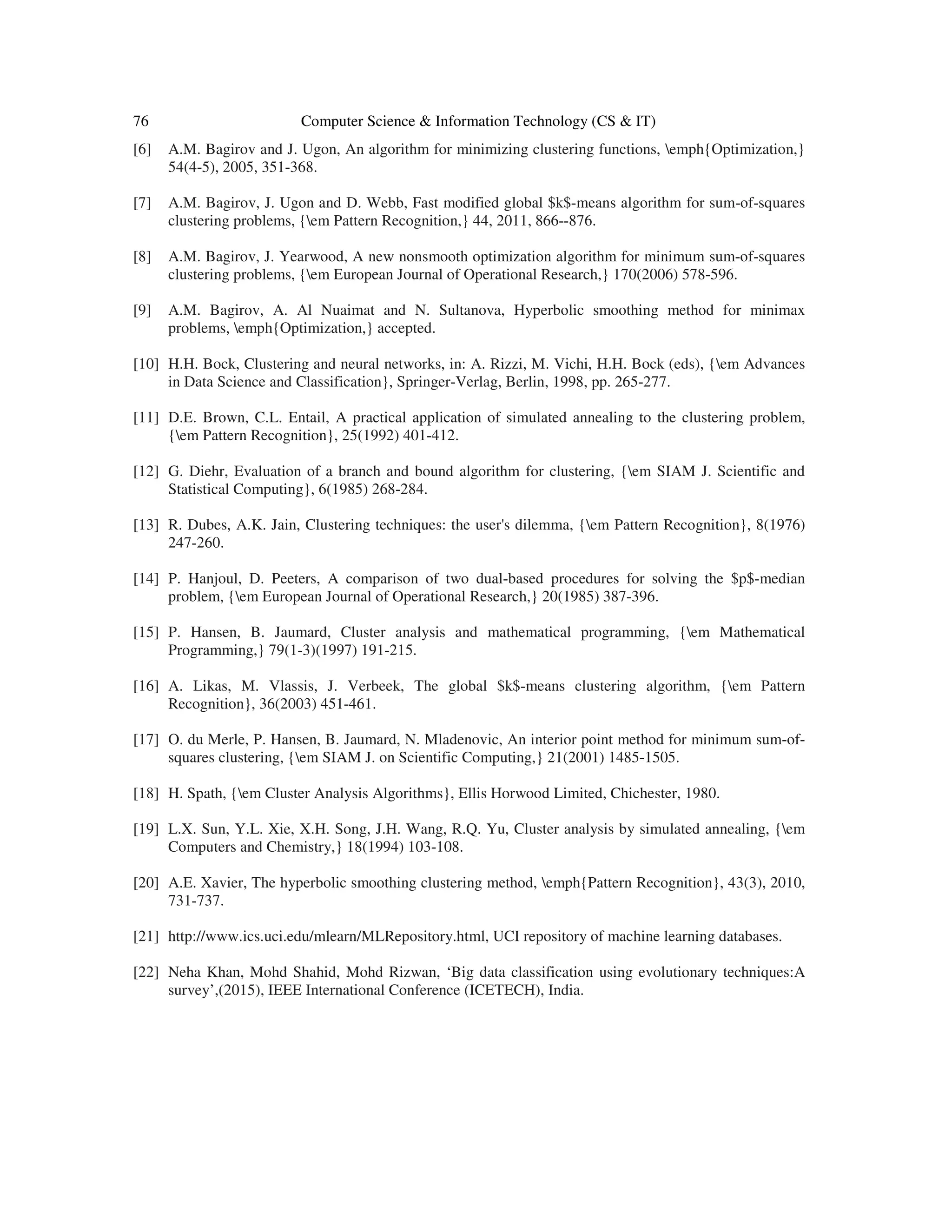 76 Computer Science & Information Technology (CS & IT) [6] A.M. Bagirov and J. Ugon, An algorithm for minimizing clustering functions, emph{Optimization,} 54(4-5), 2005, 351-368. [7] A.M. Bagirov, J. Ugon and D. Webb, Fast modified global $k$-means algorithm for sum-of-squares clustering problems, {em Pattern Recognition,} 44, 2011, 866--876. [8] A.M. Bagirov, J. Yearwood, A new nonsmooth optimization algorithm for minimum sum-of-squares clustering problems, {em European Journal of Operational Research,} 170(2006) 578-596. [9] A.M. Bagirov, A. Al Nuaimat and N. Sultanova, Hyperbolic smoothing method for minimax problems, emph{Optimization,} accepted. [10] H.H. Bock, Clustering and neural networks, in: A. Rizzi, M. Vichi, H.H. Bock (eds), {em Advances in Data Science and Classification}, Springer-Verlag, Berlin, 1998, pp. 265-277. [11] D.E. Brown, C.L. Entail, A practical application of simulated annealing to the clustering problem, {em Pattern Recognition}, 25(1992) 401-412. [12] G. Diehr, Evaluation of a branch and bound algorithm for clustering, {em SIAM J. Scientific and Statistical Computing}, 6(1985) 268-284. [13] R. Dubes, A.K. Jain, Clustering techniques: the user's dilemma, {em Pattern Recognition}, 8(1976) 247-260. [14] P. Hanjoul, D. Peeters, A comparison of two dual-based procedures for solving the $p$-median problem, {em European Journal of Operational Research,} 20(1985) 387-396. [15] P. Hansen, B. Jaumard, Cluster analysis and mathematical programming, {em Mathematical Programming,} 79(1-3)(1997) 191-215. [16] A. Likas, M. Vlassis, J. Verbeek, The global $k$-means clustering algorithm, {em Pattern Recognition}, 36(2003) 451-461. [17] O. du Merle, P. Hansen, B. Jaumard, N. Mladenovic, An interior point method for minimum sum-of- squares clustering, {em SIAM J. on Scientific Computing,} 21(2001) 1485-1505. [18] H. Spath, {em Cluster Analysis Algorithms}, Ellis Horwood Limited, Chichester, 1980. [19] L.X. Sun, Y.L. Xie, X.H. Song, J.H. Wang, R.Q. Yu, Cluster analysis by simulated annealing, {em Computers and Chemistry,} 18(1994) 103-108. [20] A.E. Xavier, The hyperbolic smoothing clustering method, emph{Pattern Recognition}, 43(3), 2010, 731-737. [21] http://www.ics.uci.edu/mlearn/MLRepository.html, UCI repository of machine learning databases. [22] Neha Khan, Mohd Shahid, Mohd Rizwan, ‘Big data classification using evolutionary techniques:A survey’,(2015), IEEE International Conference (ICETECH), India. 