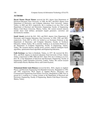 106 Computer Science & Information Technology (CS & IT)
AUTHORS
Hayati Mamur Hayati Mamur received the B.S. degree from Department of
Electrical Education, Gazi University, in 1996, the M.S. and Ph.D. degrees from
Department of Electronics and Computer Education, Gazi University, Ankara,
Turkey, in 2005 and 2013, respectively. He is working as an Asst. Prof. at the
Department of Electrical and Electronics Engineering, Faculty of Engineering,
Manisa Celal Bayar University, Manisa, Turkey. His current research interests
include micro wind turbines, permanent magnet generators, convertors and
thermoelectric modules.
Ismail Atacak received the B.S., M.S. and Ph.D. degrees from Department of
Electronics and Computer Education, Gazi University, in 1994, 1998, and 2005,
respectively. From 2007 to 2012, he worked as an Assistance Professor at the
Department of Electronics and Computer Education, Faculty of Technical
Education, Ankara, Turkey. He is currently working as an Assistance Professor at
the Department of Computer Engineering, Faculty of Engineering, Ankara,
Turkey. His research interests include power systems, artificial intelligent based
algorithms, optimization based algorithms and Engineering Education.
Fatih Korkmaz was born in Kırıkkale, Turkey, in 1977. He received the B.S.,
M.S., and Ph.D. degrees in electrical education, from University of Gazi, Ankara,
Turkey, respectively in 2000, 2004 and 2011. Since 2012, he is working as an Asst.
Prof. Dr. at the Department of Electrical and Electronics Engineering, Faculty of
Engineering, Cankiri Karatekin University, Cankiri, Turkey. His current research
field includes Electric Machines Drives and Control Systems.
Mohammad Ruhul Amin Bhuiyan received the B.Sc., M.Sc. degrees in Applied
Physics and Electronic Engineering from Rajshahi University, Bangladesh in 1994
and 1995, respectively. Ph.D. degree in Applied Physics, Electronics and
Communication Engineering from Islamic University, Bangladesh in 2008. Now at
present he is working as a visiting scientist at the Department of Electrical and
Electronics Engineering, Faculty of Engineering, Manisa Celal Bayar University,
Manisa, Turkey.
 